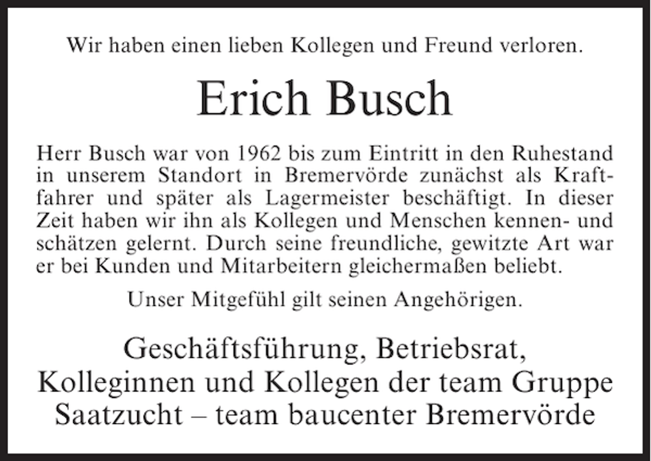 <p>Wir haben einen lieben Kollegen und Freund verloren.</p><p>Erich Busch<br />Herr Busch war von 1962 bis zum Eintritt in den Ruhestand<br />in unserem Standort in Bremervörde zunächst als Kraftfahrer und später als Lagermeister beschäftigt. In dieser<br />Zeit haben wir ihn als Kollegen und Menschen kennen- und<br />schätzen gelernt. Durch seine freundliche, gewitzte Art war<br />er bei Kunden und Mitarbeitern gleichermaßen beliebt.<br />Unser Mitgefühl gilt seinen Angehörigen.</p><p>Geschäftsführung, Betriebsrat,<br />Kolleginnen und Kollegen der team Gruppe<br />Saatzucht – team baucenter Bremervörde</p>