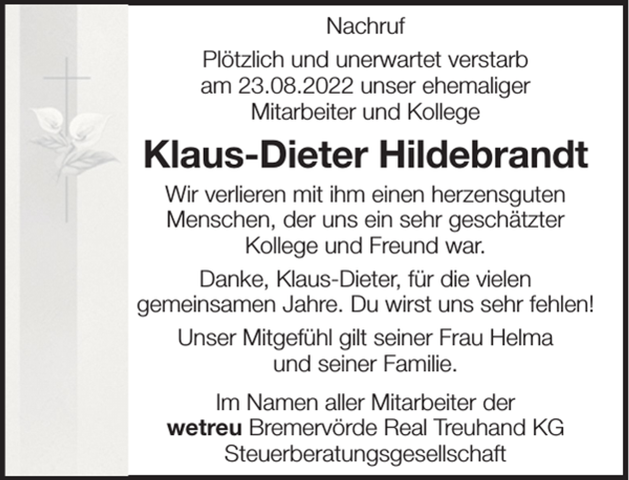 <p>Nachruf<br />Plötzlich und unerwartet verstarb<br />am 23.08.2022 unser ehemaliger<br />Mitarbeiter und Kollege</p><p>Klaus-Dieter Hildebrandt<br />Wir verlieren mit ihm einen herzensguten<br />Menschen, der uns ein sehr geschätzter<br />Kollege und Freund war.<br />Danke, Klaus-Dieter, für die vielen<br />gemeinsamen Jahre. Du wirst uns sehr fehlen!<br />Unser Mitgefühl gilt seiner Frau Helma<br />und seiner Familie.<br />Im Namen aller Mitarbeiter der<br />wetreu Bremervörde Real Treuhand KG<br />Steuerberatungsgesellschaft</p>