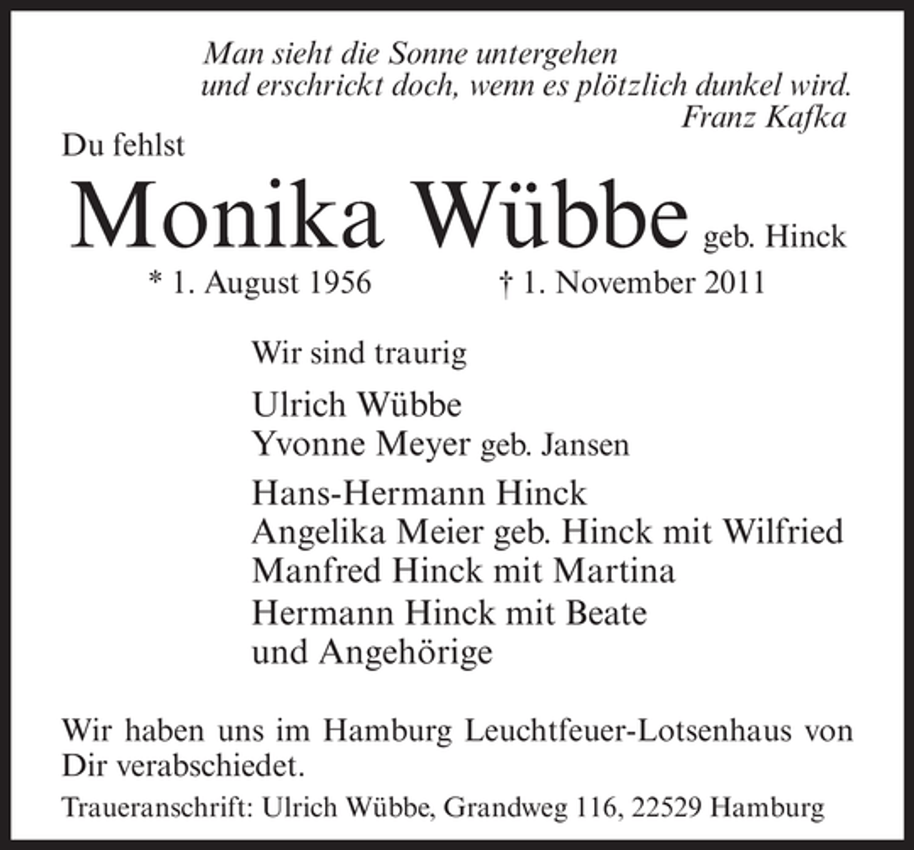 <p>Du fehlst</p>
<p>Man sieht die Sonne untergehen<br />und erschrickt doch, wenn es plötzlich dunkel wird.<br />Franz Kafka</p>
<p>Monika Wübbe<br />* 1. August 1956</p>
<p>geb. Hinck<br />† 1. November 2011</p>
<p>Wir sind traurig</p>
<p>Ulrich Wübbe<br />Yvonne Meyer geb. Jansen<br />Hans-Hermann Hinck<br />Angelika Meier geb. Hinck mit Wilfried<br />Manfred Hinck mit Martina<br />Hermann Hinck mit Beate<br />und Angehörige<br />Wir haben uns im Hamburg Leuchtfeuer-Lotsenhaus von<br />Dir verabschiedet.<br />Traueranschrift: Ulrich Wübbe, Grandweg 116, 22529 Hamburg</p>