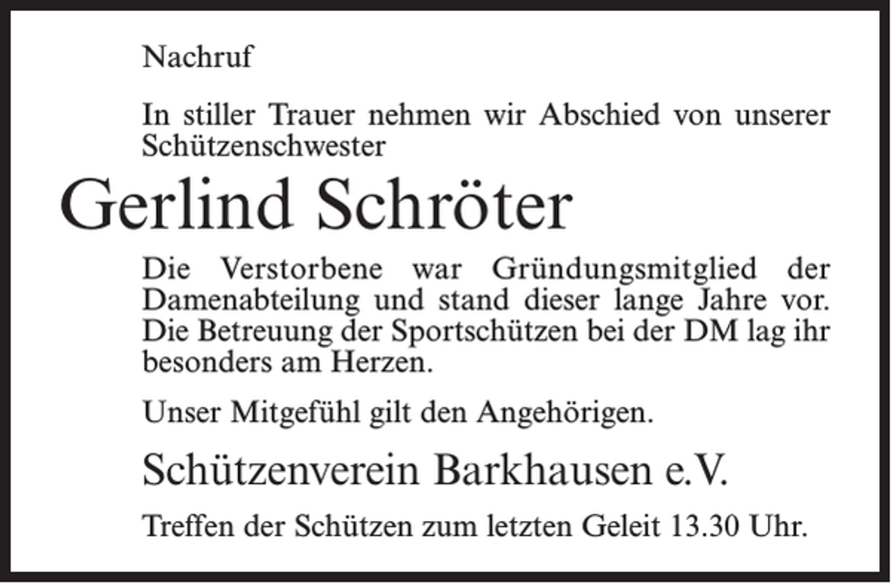 <p>Nachruf<br />In stiller Trauer nehmen wir Abschied von unserer<br />Schützenschwester</p><p>Gerlind Schröter</p><p>Die Verstorbene war Gründungsmitglied der<br />Damen­­abteilung und stand dieser lange Jahre vor.<br />Die Betreuung der Sportschützen bei der DM lag ihr<br />besonders am Herzen.<br />Unser Mitgefühl gilt den Angehörigen.</p><p>Schützenverein Barkhausen e.V.<br />Treffen der Schützen zum letzten Geleit 13.30 Uhr.</p>