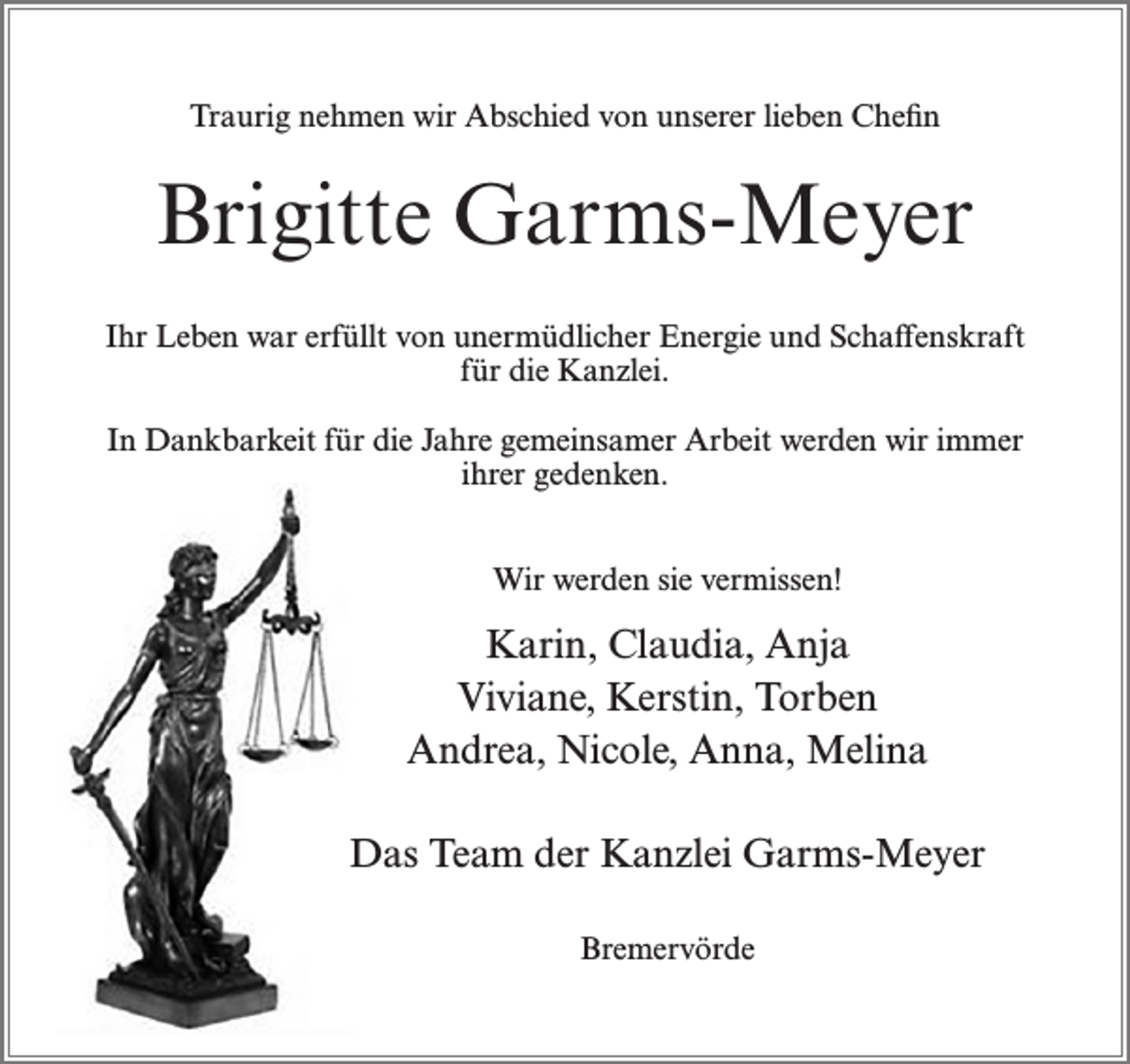 <p>Traurig nehmen wir Abschied von unserer lieben Chefin</p><p>Brigitte Garms-Meyer<br />Ihr Leben war erfüllt von unermüdlicher Energie und Schaffenskraft<br />für die Kanzlei.<br />In Dankbarkeit für die Jahre gemeinsamer Arbeit werden wir immer<br />ihrer gedenken.<br />Wir werden sie vermissen!</p><p>Karin, Claudia, Anja<br />Viviane, Kerstin, Torben<br />Andrea, Nicole, Anna, Melina<br />Das Team der Kanzlei Garms-Meyer<br />Bremervörde</p>