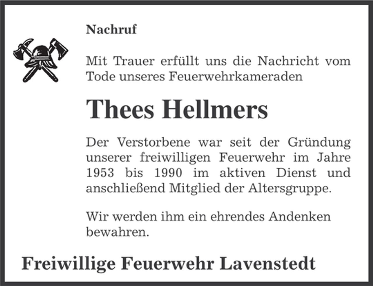 <p>Nachruf<br />Mit Trauer erfüllt uns die Nachricht vom<br />Tode unseres Feuerwehrkameraden</p><p>Thees Hellmers<br />Der Verstorbene war seit der Gründung<br />unserer freiwilligen Feuerwehr im Jahre<br />1953 bis 1990 im aktiven Dienst und<br />anschließend Mitglied der Altersgruppe.<br />Wir werden ihm ein ehrendes Andenken<br />bewahren.</p><p>Freiwillige Feuerwehr Lavenstedt</p>