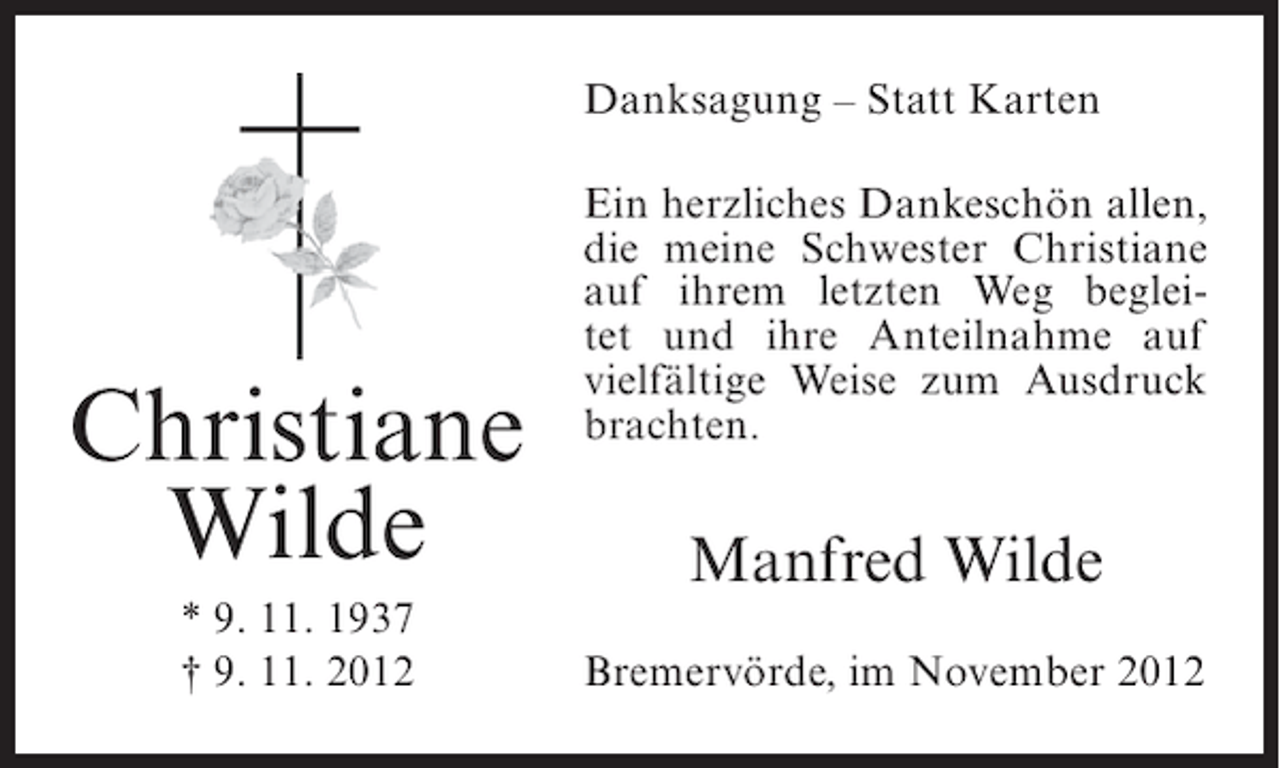 <p>Danksagung – Statt Karten</p><p>Christiane<br />Wilde<br />* 9. 11. 1937<br />† 9. 11. 2012</p><p>Ein herzliches Dankeschön allen,<br />die meine Schwester Christiane<br />auf ihrem letzten Weg begleitet und ihre Anteilnahme auf<br />vielfältige Weise zum Ausdruck<br />brachten.</p><p>Manfred Wilde<br />Bremervörde, im November 2012</p>