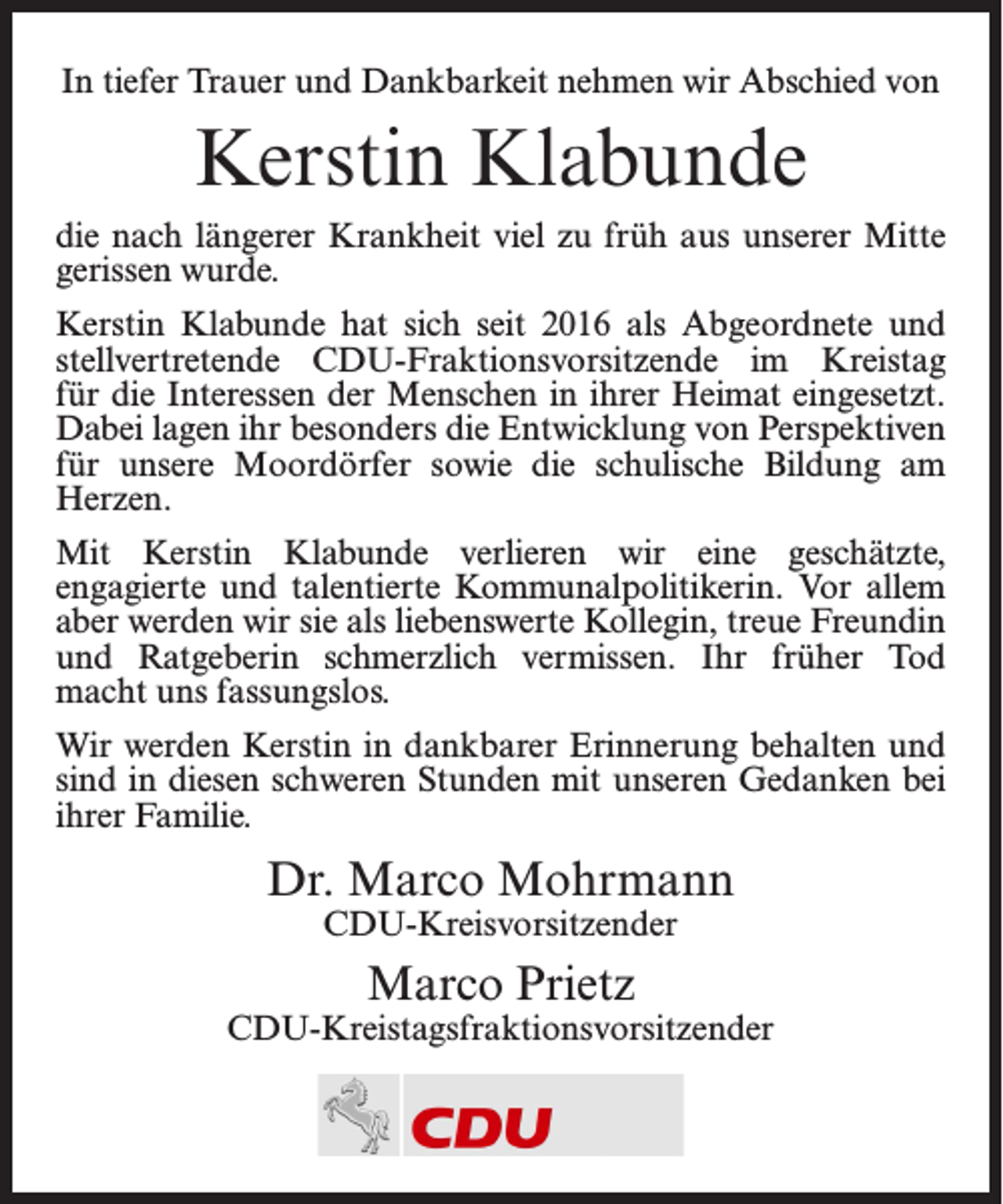 <p>In tiefer Trauer und Dankbarkeit nehmen wir Abschied von</p><p>Kerstin Klabunde<br />die nach längerer Krankheit viel zu früh aus unserer Mitte<br />gerissen wurde.<br />Kerstin Klabunde hat sich seit 2016 als Abgeordnete und<br />stellvertretende CDU-Fraktionsvorsitzende im Kreistag<br />für die Interessen der Menschen in ihrer Heimat eingesetzt.<br />Dabei lagen ihr besonders die Entwicklung von Perspektiven<br />für unsere Moordörfer sowie die schulische Bildung am<br />Herzen.<br />Mit Kerstin Klabunde verlieren wir eine geschätzte,<br />engagierte und talentierte Kommunalpolitikerin. Vor allem<br />aber werden wir sie als liebenswerte Kollegin, treue Freundin<br />und Ratgeberin schmerzlich vermissen. Ihr früher Tod<br />macht uns fassungslos.<br />Wir werden Kerstin in dankbarer Erinnerung behalten und<br />sind in diesen schweren Stunden mit unseren Gedanken bei<br />ihrer Familie.</p><p>Dr. Marco Mohrmann<br />CDU-Kreisvorsitzender</p><p>Marco Prietz</p><p>CDU-Kreistagsfraktionsvorsitzender</p>