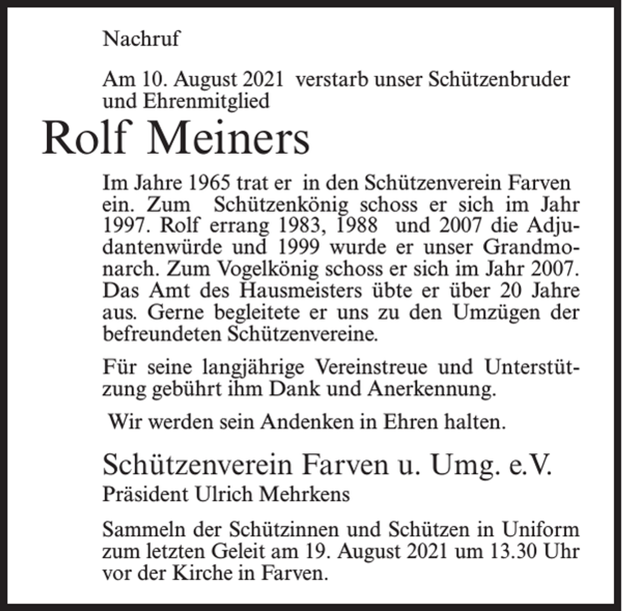 <p>Nachruf<br />Am 10. August 2021 verstarb unser Schützenbruder<br />und Ehrenmitglied</p><p>Rolf Meiners</p><p>Im Jahre 1965 trat er in den Schützenverein Farven<br />ein. Zum Schützenkönig schoss er sich im Jahr<br />1997. Rolf errang 1983, 1988 und 2007 die Adjudantenwürde und 1999 wurde er unser Grandmonarch. Zum Vogelkönig schoss er sich im Jahr 2007.<br />Das Amt des Hausmeisters übte er über 20 Jahre<br />aus. Gerne begleitete er uns zu den Umzügen der<br />befreundeten Schützenvereine.<br />Für seine langjährige Vereinstreue und Unterstützung gebührt ihm Dank und Anerkennung.<br />Wir werden sein Andenken in Ehren halten.</p><p>Schützenverein Farven u. Umg. e.V.</p><p>Präsident Ulrich Mehrkens</p><p>Sammeln der Schützinnen und Schützen in Uniform<br />zum letzten Geleit am 19. August 2021 um 13.30 Uhr<br />vor der Kirche in Farven.</p>