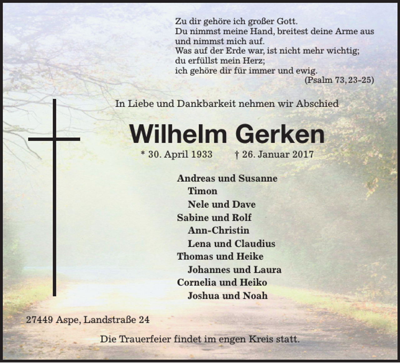 <p>Zu dir gehöre ich großer Gott.<br />Du nimmst meine Hand, breitest deine Arme aus<br />und nimmst mich auf.<br />Was auf der Erde war, ist nicht mehr wichtig;<br />du erfüllst mein Herz;<br />ich gehöre dir für immer und ewig.<br />(Psalm 73, 23-25)</p><p>In Liebe und Dankbarkeit nehmen wir Abschied</p><p>Wilhelm Gerken<br />* 30. April 1933</p><p>† 26. Januar 2017</p><p>Andreas und Susanne<br />Timon<br />Nele und Dave<br />Sabine und Rolf<br />Ann-Christin<br />Lena und Claudius<br />Thomas und Heike<br />Johannes und Laura<br />Cornelia und Heiko<br />Joshua und Noah<br />27449 Aspe, Landstraße 24<br />Die Trauerfeier findet im engen Kreis statt.</p>