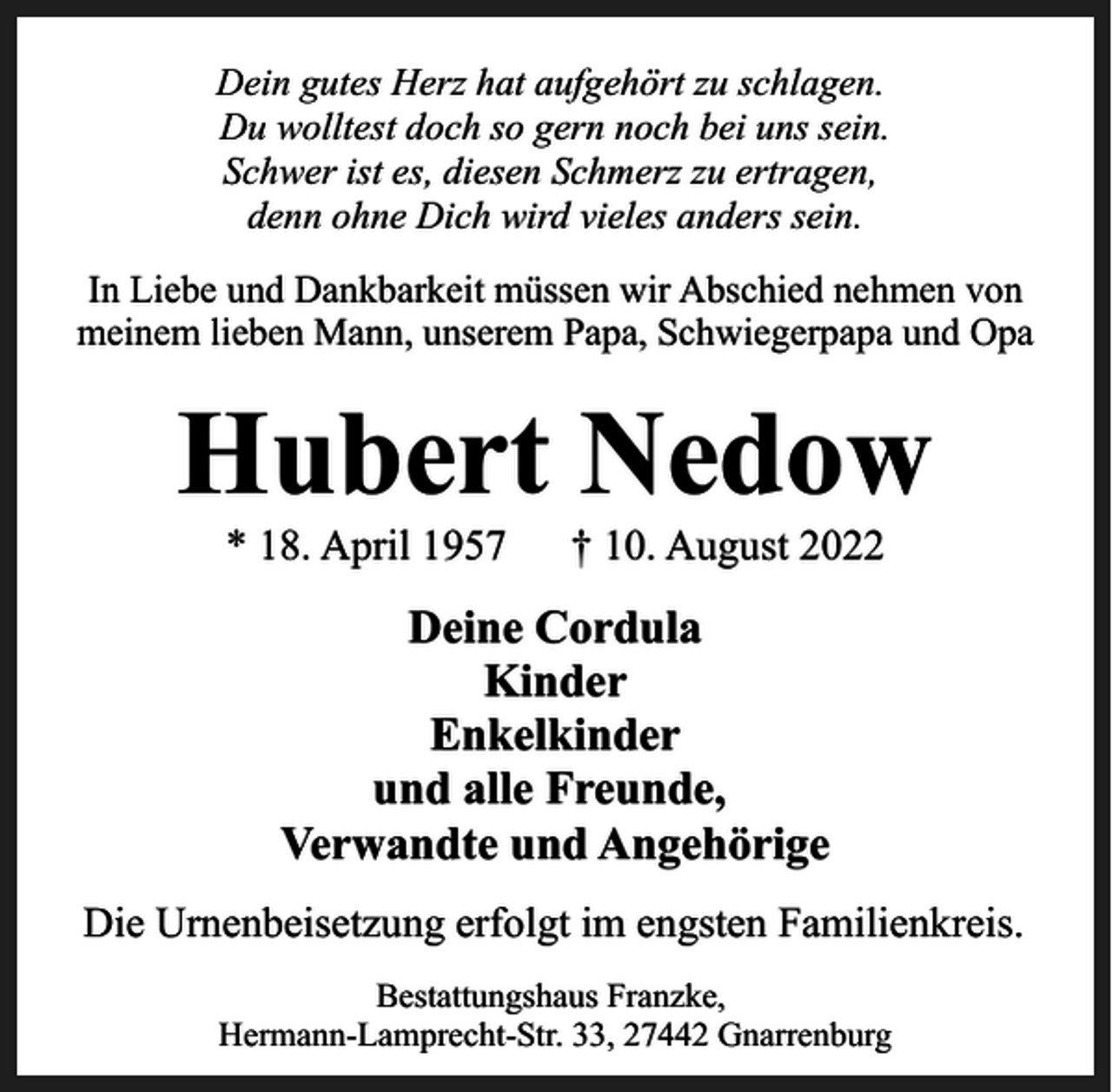 <p>Dein gutes Herz hat aufgehört zu schlagen.<br />Du wolltest doch so gern noch bei uns sein.<br />Schwer ist es, diesen Schmerz zu ertragen,<br />denn ohne Dich wird vieles anders sein.<br />In Liebe und Dankbarkeit müssen wir Abschied nehmen von<br />meinem lieben Mann, unserem Papa, Schwiegerpapa und Opa</p><p>Hubert Nedow<br />* 18. April 1957</p><p>† 10. August 2022</p><p>Deine Cordula<br />Kinder<br />Enkelkinder<br />und alle Freunde,<br />Verwandte und Angehörige<br />Die Urnenbeisetzung erfolgt im engsten Familienkreis.<br />Bestattungshaus Franzke,<br />Hermann-Lamprecht-Str. 33, 27442 Gnarrenburg</p>