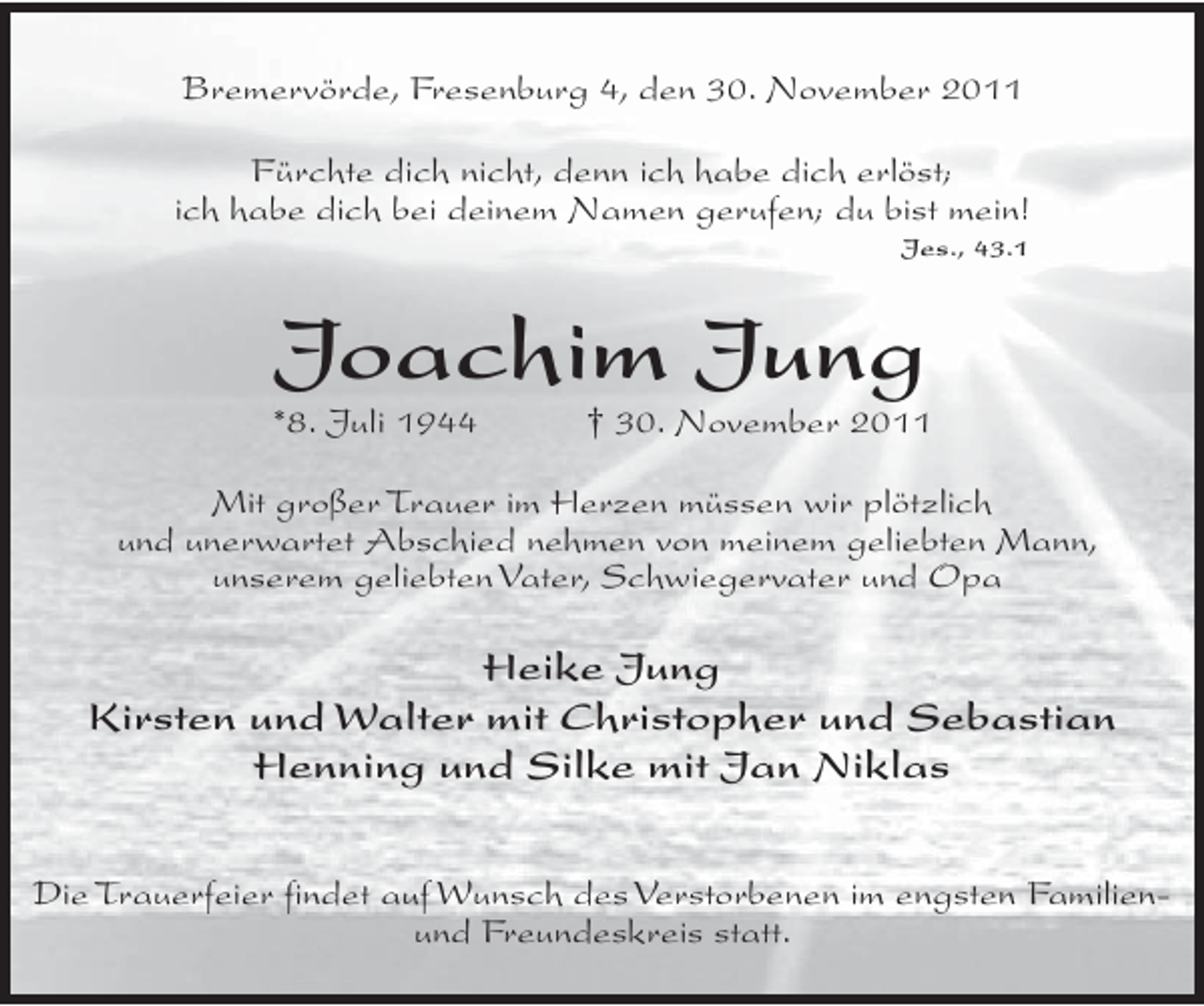<p>Bremervörde, Fresenburg 4, den 30. November 2011<br />Fürchte dich nicht, denn ich habe dich erlöst;<br />ich habe dich bei deinem Namen gerufen; du bist mein!<br />Jes., 43.1</p><p>Joachim Jung<br />*8. Juli 1944</p><p>† 30. November 2011</p><p>Mit großer Trauer im Herzen müssen wir plötzlich<br />und unerwartet Abschied nehmen von meinem geliebten Mann,<br />unserem geliebten Vater, Schwiegervater und Opa</p><p>Heike Jung<br />Kirsten und Walter mit Christopher und Sebastian<br />Henning und Silke mit Jan Niklas<br />Die Trauerfeier findet auf Wunsch des Verstorbenen im engsten Familienund Freundeskreis statt.</p>