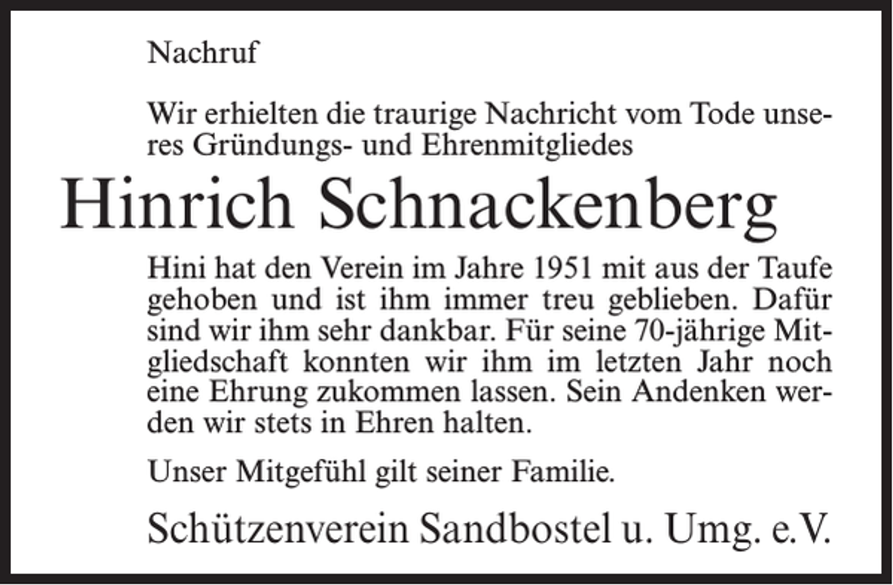 <p>Nachruf<br />Wir erhielten die traurige Nachricht vom Tode unseres Gründungs- und Ehrenmitgliedes</p><p>Hinrich Schnackenberg</p><p>Hini hat den Verein im Jahre 1951 mit aus der Taufe<br />gehoben und ist ihm immer treu geblieben. Dafür<br />sind wir ihm sehr dankbar. Für seine 70-jährige Mitgliedschaft konnten wir ihm im letzten Jahr noch<br />eine Ehrung zukommen lassen. Sein Andenken werden wir stets in Ehren halten.<br />Unser Mitgefühl gilt seiner Familie.</p><p>Schützenverein Sandbostel u. Umg. e.V.</p>
