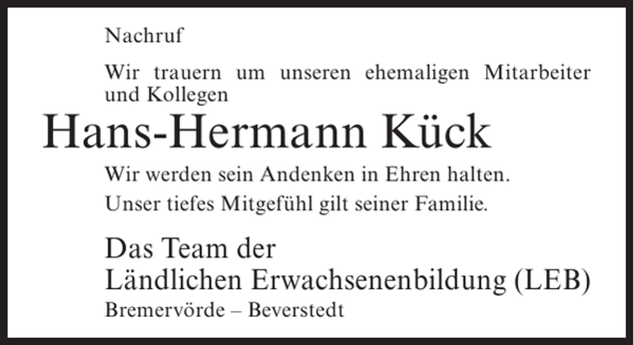 <p>Nachruf<br />Wir trauern um unseren ehemaligen Mitarbeiter<br />und Kollegen</p><p>Hans-Hermann Kück</p><p>Wir werden sein Andenken in Ehren halten.<br />Unser tiefes Mitgefühl gilt seiner Familie.</p><p>Das Team der<br />Ländlichen Erwachsenenbildung (LEB)<br />Bremervörde – Beverstedt</p>