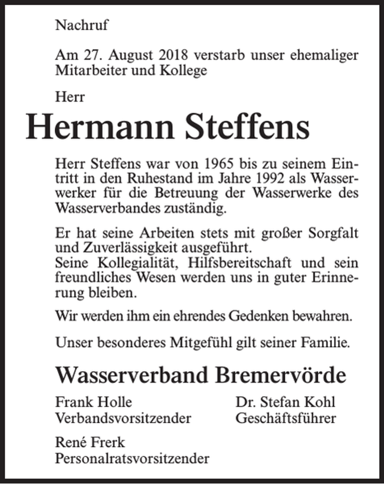 <p>Nachruf<br />Am 27. August 2018 verstarb unser ehemaliger<br />Mitarbeiter und Kollege<br />Herr</p><p>Hermann Steffens<br />Herr Steffens war von 1965 bis zu seinem Eintritt in den Ruhestand im Jahre 1992 als Wasserwerker für die Betreuung der Wasserwerke des<br />Wasserverbandes zuständig.<br />Er hat seine Arbeiten stets mit großer Sorgfalt<br />und Zuverlässigkeit ausgeführt.<br />Seine Kollegialität, Hilfsbereitschaft und sein<br />freundliches Wesen werden uns in guter Erinnerung bleiben.<br />Wir werden ihm ein ehrendes Gedenken bewahren.<br />Unser besonderes Mitgefühl gilt seiner Familie.</p><p>Wasserverband Bremervörde<br />Frank Holle<br />Verbandsvorsitzender<br />René Frerk<br />Personalratsvorsitzender</p><p>Dr. Stefan Kohl<br />Geschäftsführer</p>