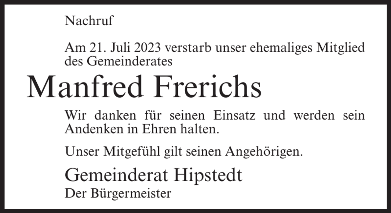 <p>Nachruf<br />Am 21. Juli 2023 verstarb unser ehemaliges Mitglied<br />des Gemeinderates</p><p>Manfred Frerichs</p><p>Wir danken für seinen Einsatz und werden sein<br />Andenken in Ehren halten.<br />Unser Mitgefühl gilt seinen Angehörigen.</p><p>Gemeinderat Hipstedt<br />Der Bürgermeister</p>