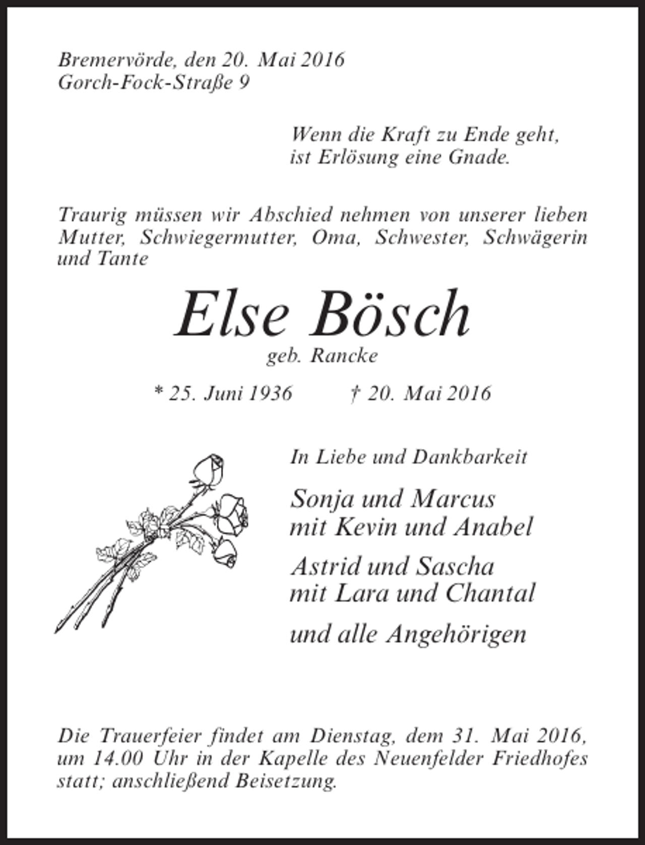 <p>Bremervörde, den 20. Mai 2016<br />Gorch-Fock-Straße 9<br />Wenn die Kraft zu Ende geht,<br />ist Erlösung eine Gnade.<br />Traurig müssen wir Abschied nehmen von unserer lieben<br />Mutter, Schwiegermutter, Oma, Schwester, Schwägerin<br />und Tante</p><p>Else Bösch<br />geb. Rancke</p><p>* 25. Juni 1936 † 20. Mai 2016<br />In Liebe und Dankbarkeit</p><p>Sonja und Marcus<br />mit Kevin und Anabel<br />Astrid und Sascha<br />mit Lara und Chantal<br />und alle Angehörigen</p><p>Die Trauerfeier findet am Dienstag, dem 31. Mai 2016,<br />um 14.00 Uhr in der Kapelle des Neuenfelder Friedhofes<br />statt; anschließend Beisetzung.</p>