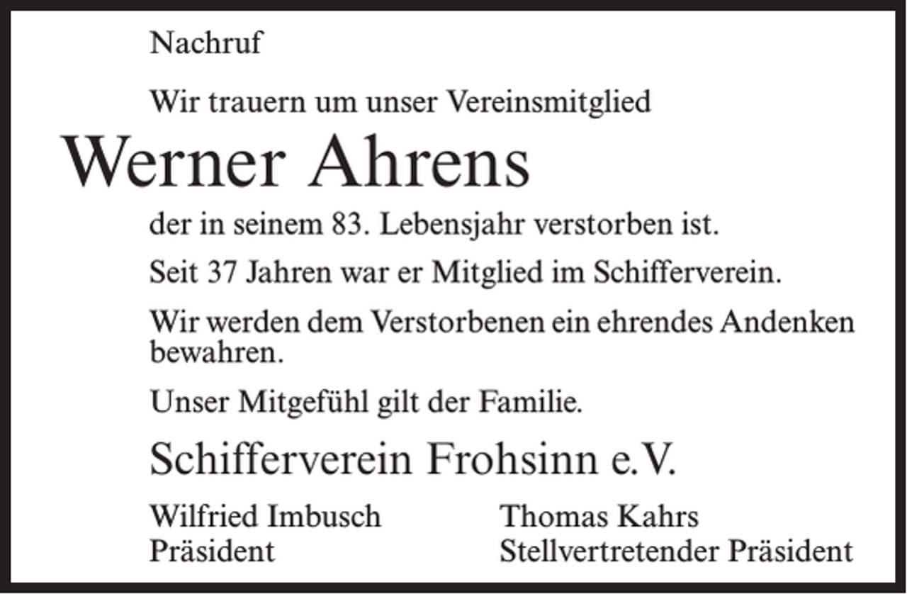 <p>Nachruf<br />Wir trauern um unser Vereinsmitglied</p><p>Werner Ahrens</p><p>der in seinem 83. Lebensjahr verstorben ist.<br />Seit 37 Jahren war er Mitglied im Schifferverein.<br />Wir werden dem Verstorbenen ein ehrendes Andenken<br />bewahren.<br />Unser Mitgefühl gilt der Familie.</p><p>Schifferverein Frohsinn e.V.<br />Wilfried Imbusch<br />Präsident</p><p>Thomas Kahrs<br />Stellvertretender Präsident</p>