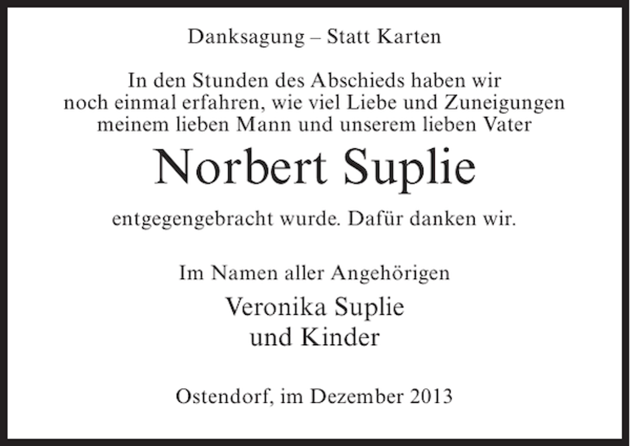 <p>Danksagung – Statt Karten<br />In den Stunden des Abschieds haben wir<br />noch einmal erfahren, wie viel Liebe und Zuneigungen<br />meinem lieben Mann und unserem lieben Vater</p><p>Norbert Suplie<br />entgegengebracht wurde. Dafür danken wir.<br />Im Namen aller Angehörigen</p><p>Veronika Suplie<br />und Kinder<br />Ostendorf, im Dezember 2013</p>