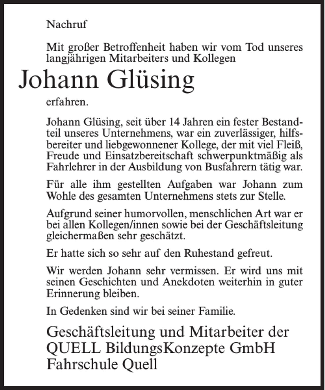<p>Nachruf<br />Mit großer Betroffenheit haben wir vom Tod unseres<br />langjährigen Mitarbeiters und Kollegen</p><p>Johann Glüsing<br />erfahren.</p><p>Johann Glüsing, seit über 14 Jahren ein fester Bestandteil unseres Unternehmens, war ein zuverlässiger, hilfsbereiter und liebgewonnener Kollege, der mit viel Fleiß,<br />Freude und Einsatzbereitschaft schwerpunktmäßig als<br />Fahrlehrer in der Ausbildung von Busfahrern tätig war.<br />Für alle ihm gestellten Aufgaben war Johann zum<br />Wohle des gesamten Unternehmens stets zur Stelle.<br />Aufgrund seiner humorvollen, menschlichen Art war er<br />bei allen Kollegen/innen sowie bei der Geschäftsleitung<br />gleichermaßen sehr geschätzt.<br />Er hatte sich so sehr auf den Ruhestand gefreut.<br />Wir werden Johann sehr vermissen. Er wird uns mit<br />seinen Geschichten und Anekdoten weiterhin in guter<br />Erinnerung bleiben.<br />In Gedenken sind wir bei seiner Familie.</p><p>Geschäftsleitung und Mitarbeiter der<br />QUELL BildungsKonzepte GmbH<br />Fahrschule Quell</p>