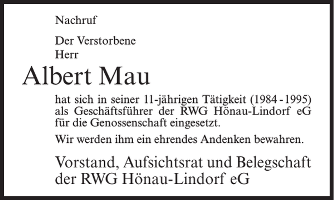 <p>Nachruf<br />Der Verstorbene<br />Herr</p><p>Albert Mau<br />hat sich in seiner 11-jährigen Tätigkeit (1984 -1995)<br />als Geschäftsführer der RWG Hönau-Lindorf eG<br />für die Genossenschaft eingesetzt.<br />Wir werden ihm ein ehrendes Andenken bewahren.</p><p>Vorstand, Aufsichtsrat und Belegschaft<br />der RWG Hönau-Lindorf eG</p>