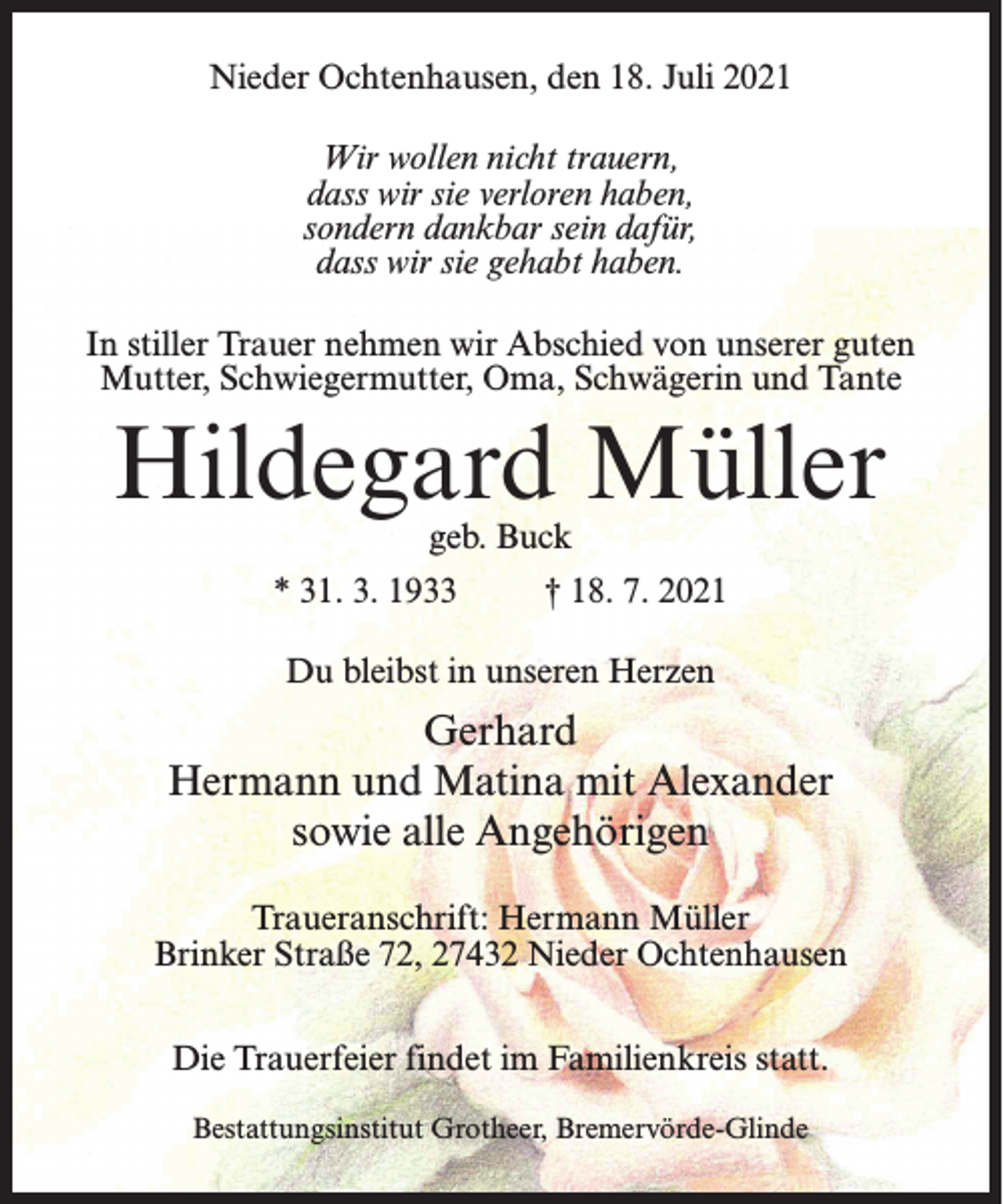 <p>Nieder Ochtenhausen, den 18. Juli 2021<br />Wir wollen nicht trauern,<br />dass wir sie verloren haben,<br />sondern dankbar sein dafür,<br />dass wir sie gehabt haben.<br />In stiller Trauer nehmen wir Abschied von unserer guten<br />Mutter, Schwiegermutter, Oma, Schwägerin und Tante</p><p>Hildegard Müller<br />geb. Buck</p><p>* 31. 3. 1933 † 18. 7. 2021<br />Du bleibst in unseren Herzen</p><p>Gerhard<br />Hermann und Matina mit Alexander<br />sowie alle Angehörigen<br />Traueranschrift: Hermann Müller<br />Brinker Straße 72, 27432 Nieder Ochtenhausen<br />Die Trauerfeier findet im Familienkreis statt.<br />Bestattungsinstitut Grotheer, Bremervörde-Glinde</p>