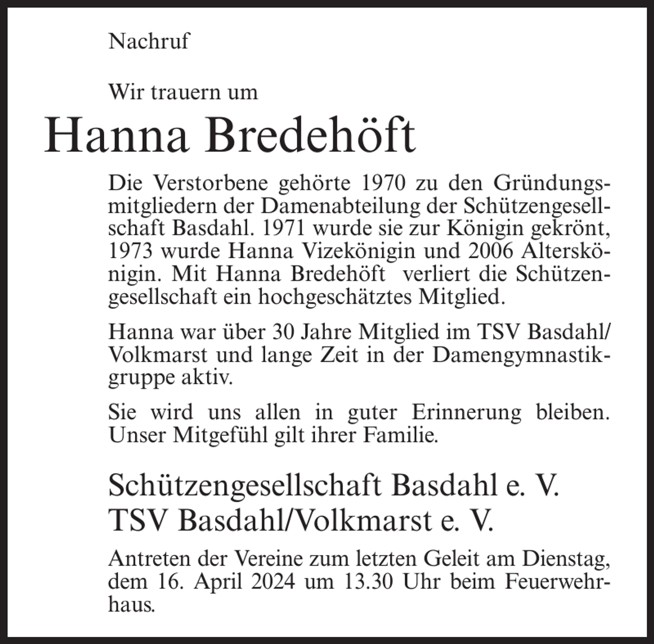 <p>Nachruf<br />Wir trauern um</p><p>Hanna Bredehöft<br />Die Verstorbene gehörte 1970 zu den Gründungsmitgliedern der Damenabteilung der Schützengesellschaft Basdahl. 1971 wurde sie zur Königin gekrönt,<br />1973 wurde Hanna Vizekönigin und 2006 Alterskönigin. Mit Hanna Bredehöft verliert die Schützengesellschaft ein hochgeschätztes Mitglied.<br />Hanna war über 30 Jahre Mitglied im TSV Basdahl/<br />Volkmarst und lange Zeit in der Damengymnastikgruppe aktiv.<br />Sie wird uns allen in guter Erinnerung bleiben.<br />Unser Mitgefühl gilt ihrer Familie.</p><p>Schützengesellschaft Basdahl e. V.<br />TSV Basdahl/Volkmarst e. V.<br />Antreten der Vereine zum letzten Geleit am Dienstag,<br />dem 16. April 2024 um 13.30 Uhr beim Feuerwehrhaus.</p>