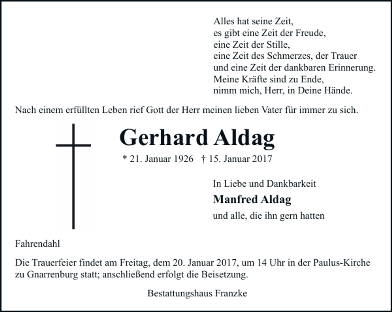 <p>Alles hat seine Zeit,<br />es gibt eine Zeit der Freude,<br />eine Zeit der Stille,<br />eine Zeit des Schmerzes, der Trauer<br />und eine Zeit der dankbaren Erinnerung.<br />Meine Kräfte sind zu Ende,<br />nimm mich, Herr, in Deine Hände.<br />Nach einem erfüllten Leben rief Gott der Herr meinen lieben Vater für immer zu sich.</p><p>Gerhard Aldag<br />* 21. Januar 1926 † 15. Januar 2017</p><p>In Liebe und Dankbarkeit</p><p>Manfred Aldag<br />und alle, die ihn gern hatten<br />Fahrendahl<br />Die Trauerfeier findet am Freitag, dem 20. Januar 2017, um 14 Uhr in der Paulus-Kirche<br />zu Gnarrenburg statt; anschließend erfolgt die Beisetzung.<br />Bestattungshaus Franzke</p>