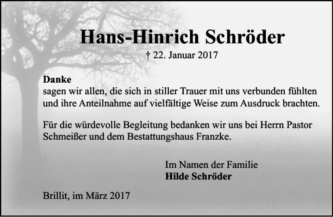 <p>Hans-Hinrich Schröder<br />† 22. Januar 2017</p><p>Danke<br />sagen wir allen, die sich in stiller Trauer mit uns verbunden fühlten<br />und ihre Anteilnahme auf vielfältige Weise zum Ausdruck brachten.<br />Für die würdevolle Begleitung bedanken wir uns bei Herrn Pastor<br />Schmeißer und dem Bestattungshaus Franzke.<br />Im Namen der Familie<br />Hilde Schröder<br />Brillit, im März 2017</p>