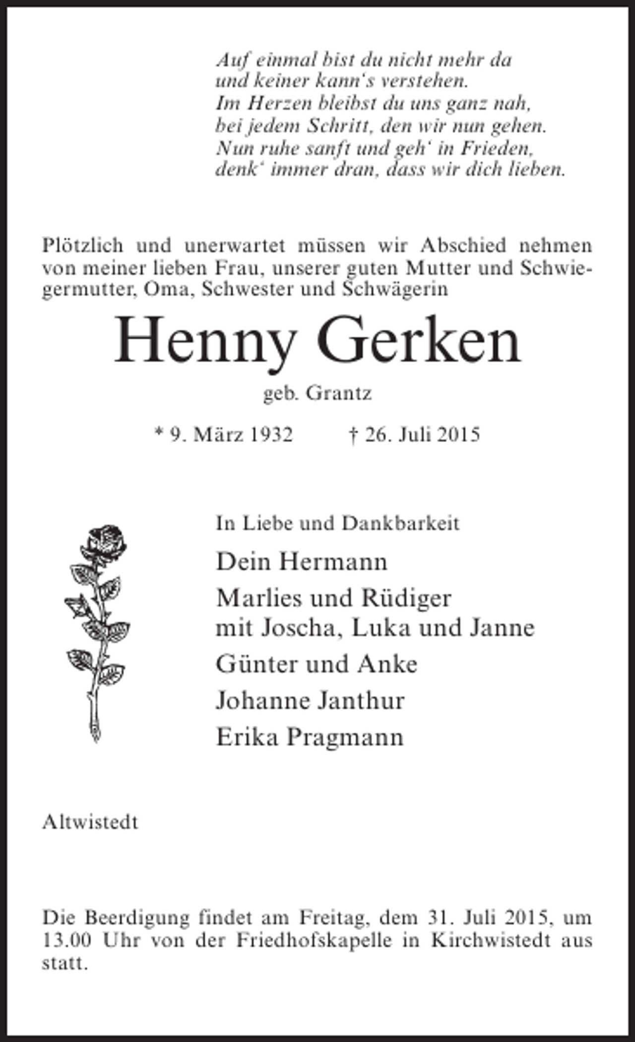 <p>Auf einmal bist du nicht mehr da<br />und keiner kann‘s verstehen.<br />Im Herzen bleibst du uns ganz nah,<br />bei jedem Schritt, den wir nun gehen.<br />Nun ruhe sanft und geh‘ in Frieden,<br />denk‘ immer dran, dass wir dich lieben.<br />Plötzlich und unerwartet müssen wir Abschied nehmen<br />von meiner lieben Frau, unserer guten Mutter und Schwiegermutter, Oma, Schwester und Schwägerin</p><p>Henny Gerken<br />geb. Grantz<br />* 9. März 1932 † 26. Juli 2015</p><p>In Liebe und Dankbarkeit</p><p>Dein Hermann<br />Marlies und Rüdiger<br />mit Joscha, Luka und Janne<br />Günter und Anke<br />Johanne Janthur<br />Erika Pragmann<br />Altwistedt</p><p>Die Beerdigung findet am Freitag, dem 31. Juli 2015, um<br />13.00 Uhr von der Friedhofskapelle in Kirchwistedt aus<br />statt.</p>
