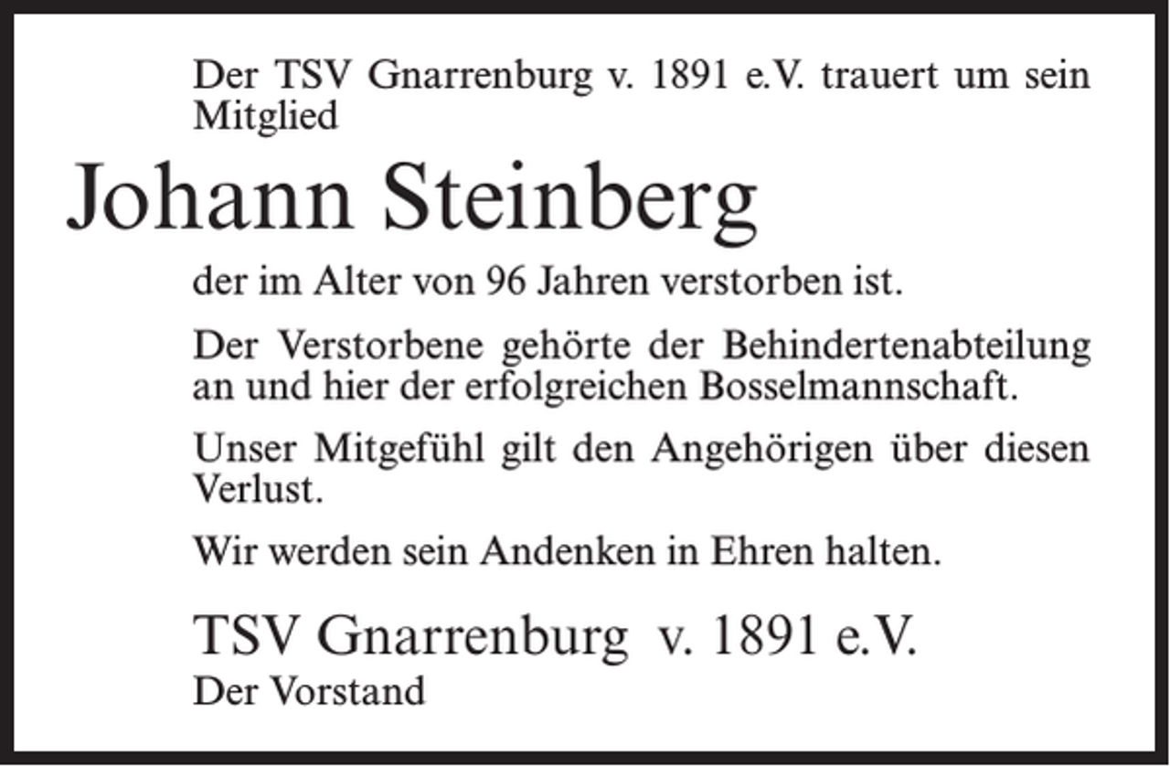 <p>Der TSV Gnarrenburg v. 1891 e.V. trauert um sein<br />Mitglied</p><p>Johann Steinberg<br />der im Alter von 96 Jahren verstorben ist.<br />Der Verstorbene gehörte der Behindertenabteilung<br />an und hier der erfolgreichen Bosselmannschaft.<br />Unser Mitgefühl gilt den Angehörigen über diesen<br />Verlust.<br />Wir werden sein Andenken in Ehren halten.</p><p>TSV Gnarrenburg v. 1891 e.V.<br />Der Vorstand</p>