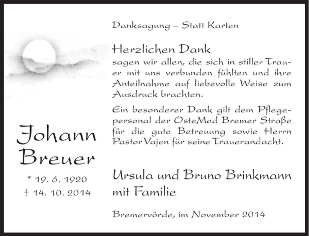 <p>Danksagung – Statt Karten</p><p>Herzlichen Dank</p><p>Johann<br />Breuer<br />* 19. 6. 1920<br />† 14. 10. 2014</p><p>sagen wir allen, die sich in stiller Trauer mit uns verbunden fühlten und ihre<br />Anteilnahme auf liebevolle Weise zum<br />Ausdruck brachten.<br />Ein besonderer Dank gilt dem Pflegepersonal der OsteMed Bremer ­ traße<br />S<br />für die gute Betreuung sowie Herrn<br />Pastor Vajen für seine Trauerandacht.</p><p>Ursula und Bruno Brinkmann<br />mit Familie<br />Bremervörde, im November 2014</p>