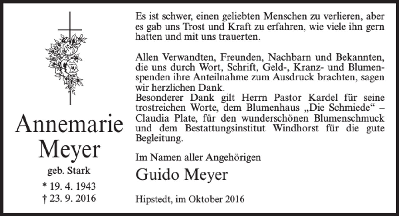 <p>Es ist schwer, einen geliebten Menschen zu verlieren, aber<br />es gab uns Trost und Kraft zu erfahren, wie viele ihn gern<br />hatten und mit uns trauerten.</p><p>Annemarie<br />Meyer<br />geb. Stark<br />* 19. 4. 1943<br />† 23. 9. 2016</p><p>Allen Verwandten, Freunden, Nachbarn und Bekannten,<br />die uns durch Wort, Schrift, Geld-, Kranz- und Blumenspenden ihre Anteilnahme zum Ausdruck brachten, sagen<br />wir herzlichen Dank.<br />Besonderer Dank gilt Herrn Pastor Kardel für seine<br />trostreichen Worte, dem Blumenhaus „Die Schmiede“ –<br />­Claudia Plate, für den wunderschönen Blumenschmuck<br />und dem Bestattungsinstitut Windhorst für die gute<br />Begleitung.<br />Im Namen aller Angehörigen</p><p>Guido Meyer<br />Hipstedt, im Oktober 2016</p>