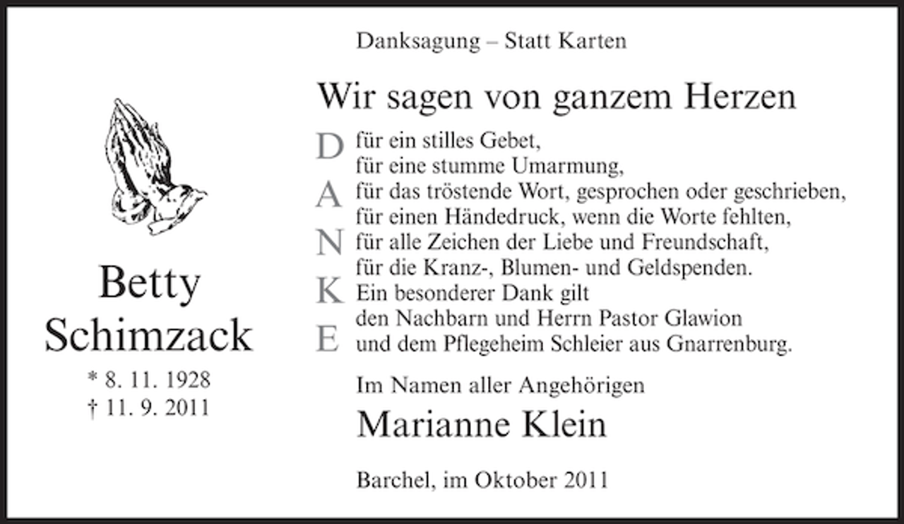 <p>Danksagung – Statt Karten</p><p>Betty<br />Schimzack<br />* 8. 11. 1928<br />† 11. 9. 2011</p><p>Wir sagen von ganzem Herzen<br />D für ein stilles Gebet,<br />für eine stumme Umarmung,<br />gesprochen oder geschrieben,<br />A für das tröstende Wort, wenn die Worte fehlten,<br />für einen Händedruck,<br />N für alle Zeichen der Liebe und Freundschaft,<br />für die Kranz-, Blumen- und Geldspenden.<br />K Ein besonderer Dank gilt<br />den Nachbarn und Herrn Pastor Glawion<br />E und dem Pflegeheim Schleier aus Gnarrenburg.<br />Im Namen aller Angehörigen</p><p>Marianne Klein<br />Barchel, im Oktober 2011</p>