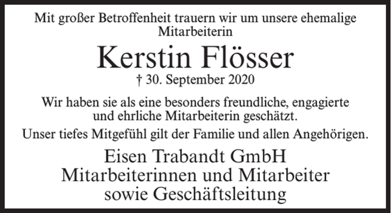 <p>Mit großer Betroffenheit trauern wir um unsere ehemalige<br />Mitarbeiterin</p><p>Kerstin Flösser<br />† 30. September 2020</p><p>Wir haben sie als eine besonders freundliche, engagierte<br />und ehrliche Mitarbeiterin geschätzt.<br />Unser tiefes Mitgefühl gilt der Familie und allen Angehörigen.</p><p>Eisen Trabandt GmbH<br />Mitarbeiterinnen und Mitarbeiter<br />sowie Geschäftsleitung</p>