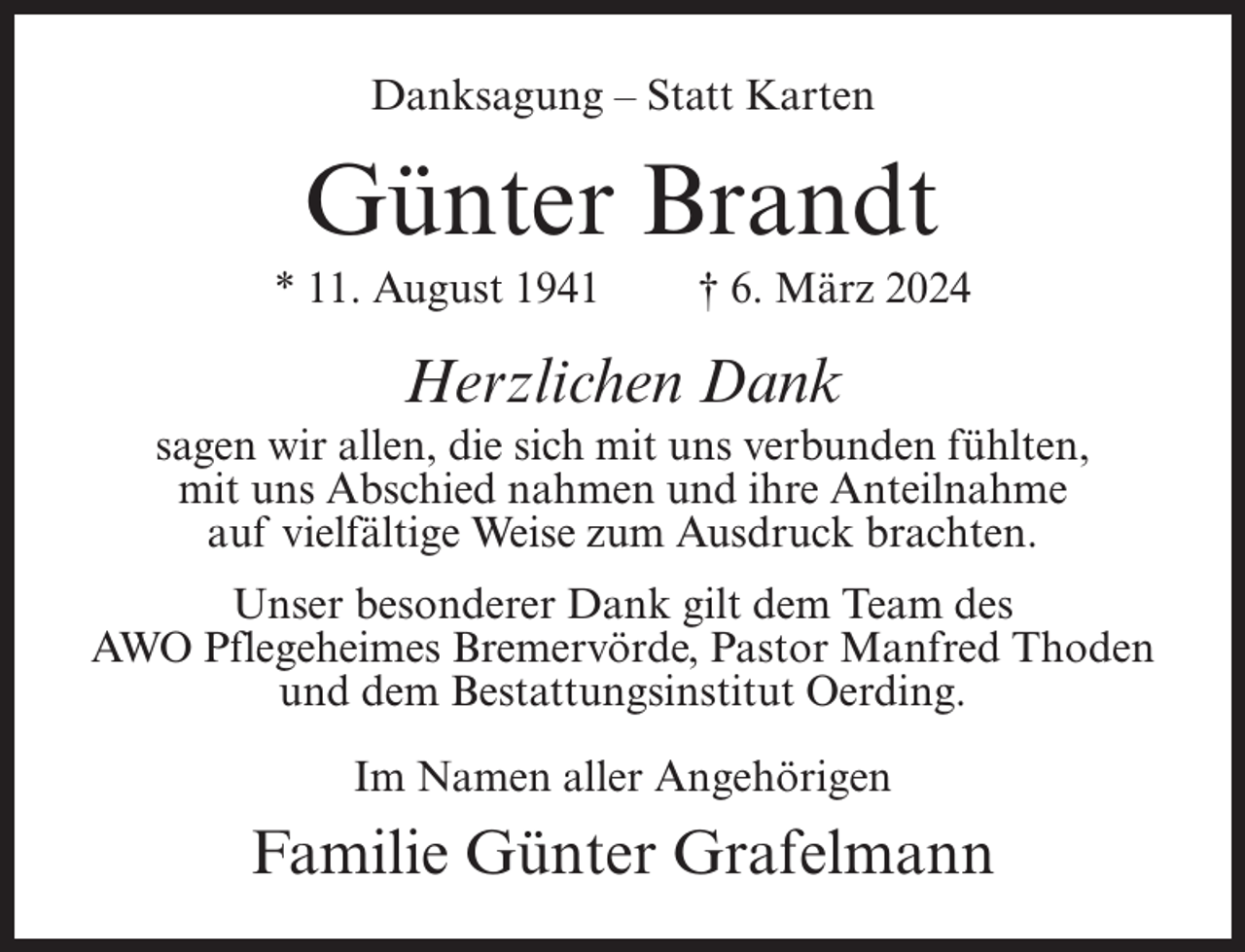 <p>Danksagung – Statt Karten</p><p>Günter Brandt<br />* 11. August 1941</p><p>† 6. März 2024</p><p>Herzlichen Dank<br />sagen wir allen, die sich mit uns verbunden fühlten,<br />mit uns Abschied nahmen und ihre Anteilnahme<br />auf vielfältige Weise zum Ausdruck brachten.<br />Unser besonderer Dank gilt dem Team des<br />AWO Pflegeheimes Bremervörde, Pastor Manfred Thoden<br />und dem Bestattungsinstitut Oerding.<br />Im Namen aller Angehörigen</p><p>Familie Günter Grafelmann</p>
