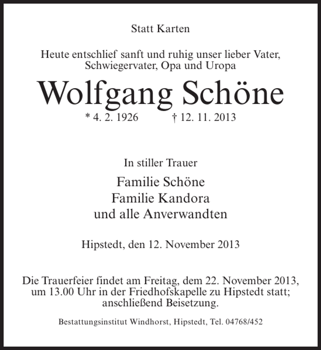 <p>Statt Karten<br />Heute entschlief sanft und ruhig unser lieber Vater,<br />Schwiegervater, Opa und Uropa</p><p>Wolfgang Schöne<br />* 4. 2. 1926 † 12. 11. 2013</p><p>In stiller Trauer</p><p>Familie Schöne<br />Familie Kandora<br />und alle Anverwandten<br />Hipstedt, den 12. November 2013<br />Die Trauerfeier findet am Freitag, dem 22. November 2013,<br />um 13.00 Uhr in der Friedhofskapelle zu Hipstedt statt;<br />anschließend Beisetzung.<br />Bestattungsinstitut Windhorst, Hipstedt, Tel. 04768/452</p>
