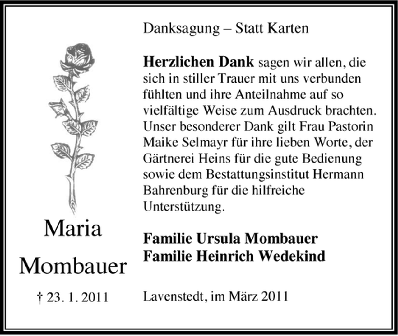 <p>Danksagung – Statt Karten Herzlichen Dank sagen wir allen, die<br />sich in stiller Trauer mit uns verbunden fühlten und ihre Anteilnahme auf so vielfältige Weise zum Ausdruck brachten. Unser besonderer Dank gilt Frau Pastorin Maike Selmayr für ihre lieben Worte, der Gärtnerei Heins für die gute Bedienung sowie dem Bestattungsinstitut Hermann Bahrenburg für die hilfreiche Unterstützung.</p><p>Maria Mombauer<br />† 23. 1. 2011</p><p>Familie Ursula Mombauer Familie Heinrich Wedekind<br />Lavenstedt, im März 2011</p>