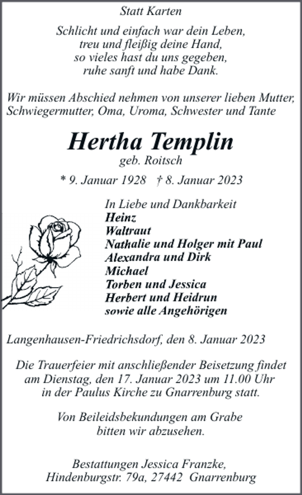 <p>Statt Karten<br />Schlicht und einfach war dein Leben,<br />treu und fleißig deine Hand,<br />so vieles hast du uns gegeben,<br />ruhe sanft und habe Dank.<br />Wir müssen Abschied nehmen von unserer lieben Mutter,<br />Schwiegermutter, Oma, Uroma, Schwester und Tante</p><p>Hertha Templin<br />geb. Roitsch</p><p>* 9. Januar 1928 † 8. Januar 2023<br />In Liebe und Dankbarkeit<br />Heinz<br />Waltraut<br />Nathalie und Holger mit Paul<br />Alexandra und Dirk<br />Michael<br />Torben und Jessica<br />Herbert und Heidrun<br />sowie alle Angehörigen<br />Langenhausen-Friedrichsdorf, den 8. Januar 2023<br />Die Trauerfeier mit anschließender Beisetzung findet<br />am Dienstag, den 17. Januar 2023 um 11.00 Uhr<br />in der Paulus Kirche zu Gnarrenburg statt.<br />Von Beileidsbekundungen am Grabe<br />bitten wir abzusehen.<br />Bestattungen Jessica Franzke,<br />Hindenburgstr. 79a, 27442 Gnarrenburg</p>