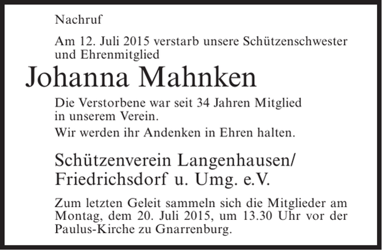 <p>Nachruf<br />Am 12. Juli 2015 verstarb unsere Schützenschwester<br />und Ehrenmitglied</p><p>Johanna Mahnken</p><p>Die Verstorbene war seit 34 Jahren Mitglied<br />in unserem Verein.<br />Wir werden ihr Andenken in Ehren halten.</p><p>Schützenverein Langenhausen/<br />Friedrichsdorf u. Umg. e.V.<br />Zum letzten Geleit sammeln sich die Mitglieder am<br />Montag, dem 20. Juli 2015, um 13.30 Uhr vor der<br />Paulus-Kirche zu Gnarrenburg.</p>