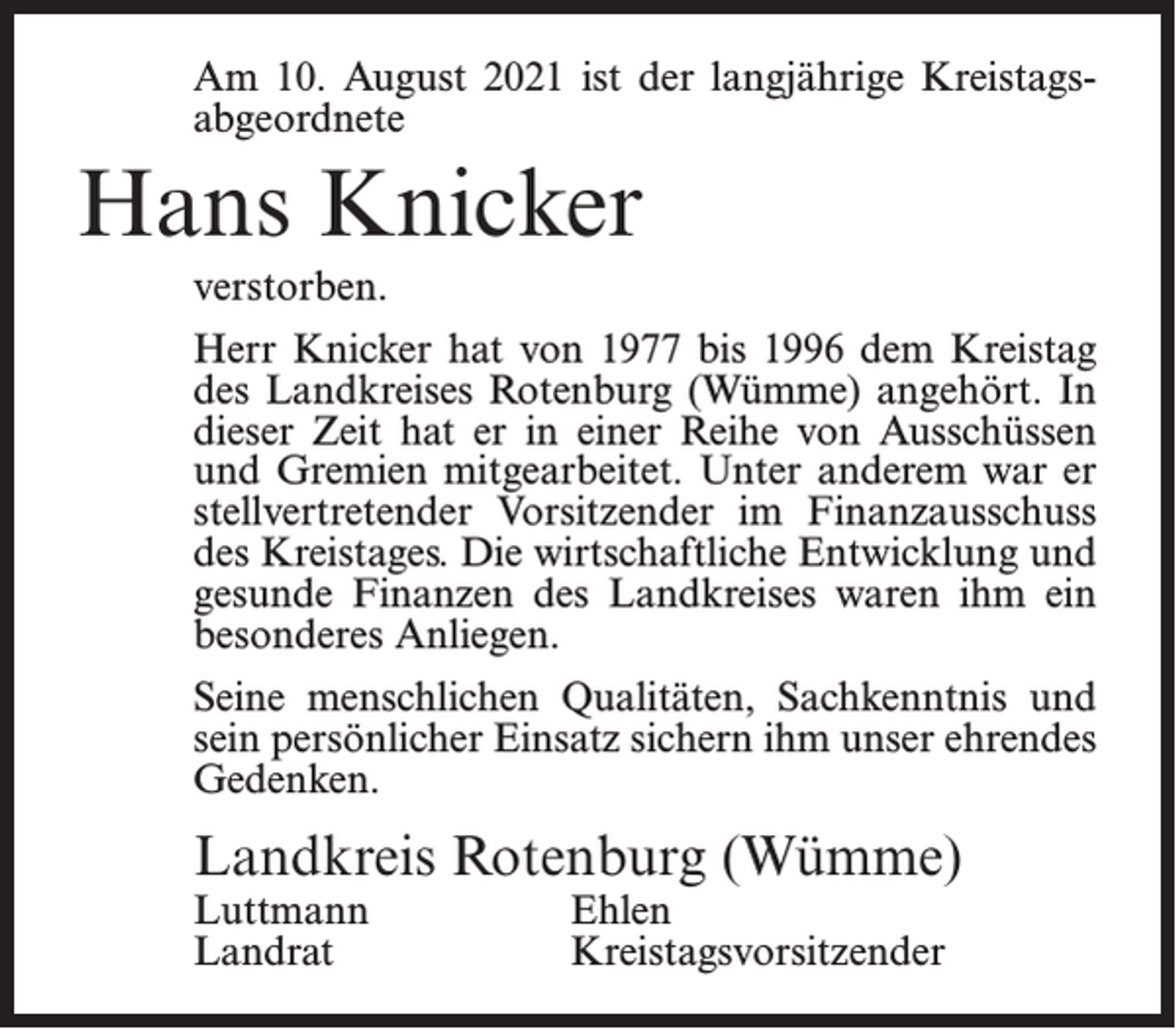 <p>Am 10. August 2021 ist der langjährige Kreistags­<br />abgeordnete</p><p>Hans Knicker<br />verstorben.<br />Herr Knicker hat von 1977 bis 1996 dem Kreistag<br />des Landkreises Rotenburg (Wümme) angehört. In<br />dieser Zeit hat er in einer Reihe von Ausschüssen<br />und Gremien mitgearbeitet. Unter anderem war er<br />stellvertretender Vorsitzender im Finanzausschuss<br />des Kreistages. Die wirtschaftliche Entwicklung und<br />gesunde Finanzen des Landkreises waren ihm ein<br />besonderes Anliegen.<br />Seine menschlichen Qualitäten, Sachkenntnis und<br />sein persönlicher Einsatz sichern ihm unser ehrendes<br />Gedenken.</p><p>Landkreis Rotenburg (Wümme)<br />Luttmann Ehlen<br />Landrat Kreistagsvorsitzender</p>