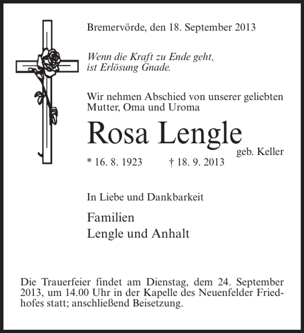<p>Bremervörde, den 18. September 2013<br />Wenn die Kraft zu Ende geht,<br />ist Erlösung Gnade.<br />Wir nehmen Abschied von unserer geliebten<br />Mutter, Oma und Uroma</p><p>Rosa Lengle<br />* 16. 8. 1923 † 18. 9. 2013</p><p>geb. Keller</p><p>In Liebe und Dankbarkeit</p><p>Familien<br />Lengle und Anhalt</p><p>Die Trauerfeier findet am Dienstag, dem 24. September<br />2013, um 14.00 Uhr in der Kapelle des Neuenfelder Friedhofes statt; anschließend Beisetzung.</p>