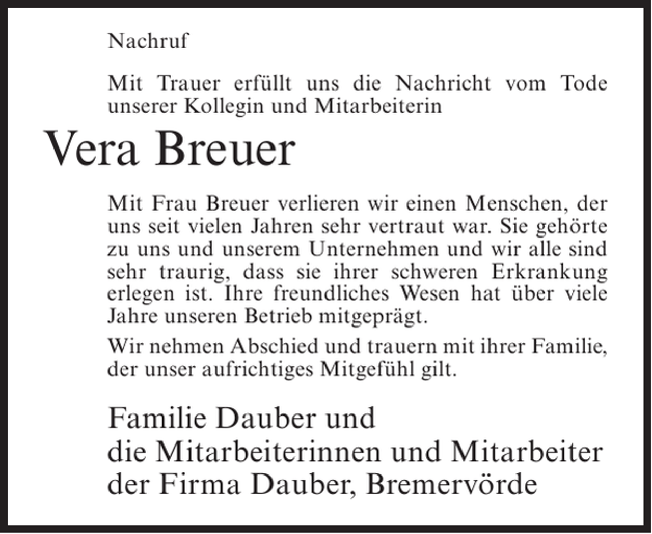 <p>Nachruf<br />Mit Trauer erfüllt uns die Nachricht vom Tode<br />unserer Kollegin und Mitarbeiterin</p><p>Vera Breuer<br />Mit Frau Breuer verlieren wir einen Menschen, der<br />uns seit vielen Jahren sehr vertraut war. Sie gehörte<br />zu uns und unserem Unternehmen und wir alle sind<br />sehr traurig, dass sie ihrer schweren Erkrankung<br />erlegen ist. Ihre freundliches Wesen hat über viele<br />Jahre unseren Betrieb mitgeprägt.<br />Wir nehmen Abschied und trauern mit ihrer ­ amilie,<br />F<br />der unser aufrichtiges Mitgefühl gilt.</p><p>Familie Dauber und<br />die Mitarbeiterinnen und Mitarbeiter<br />der Firma Dauber, Bremervörde</p>