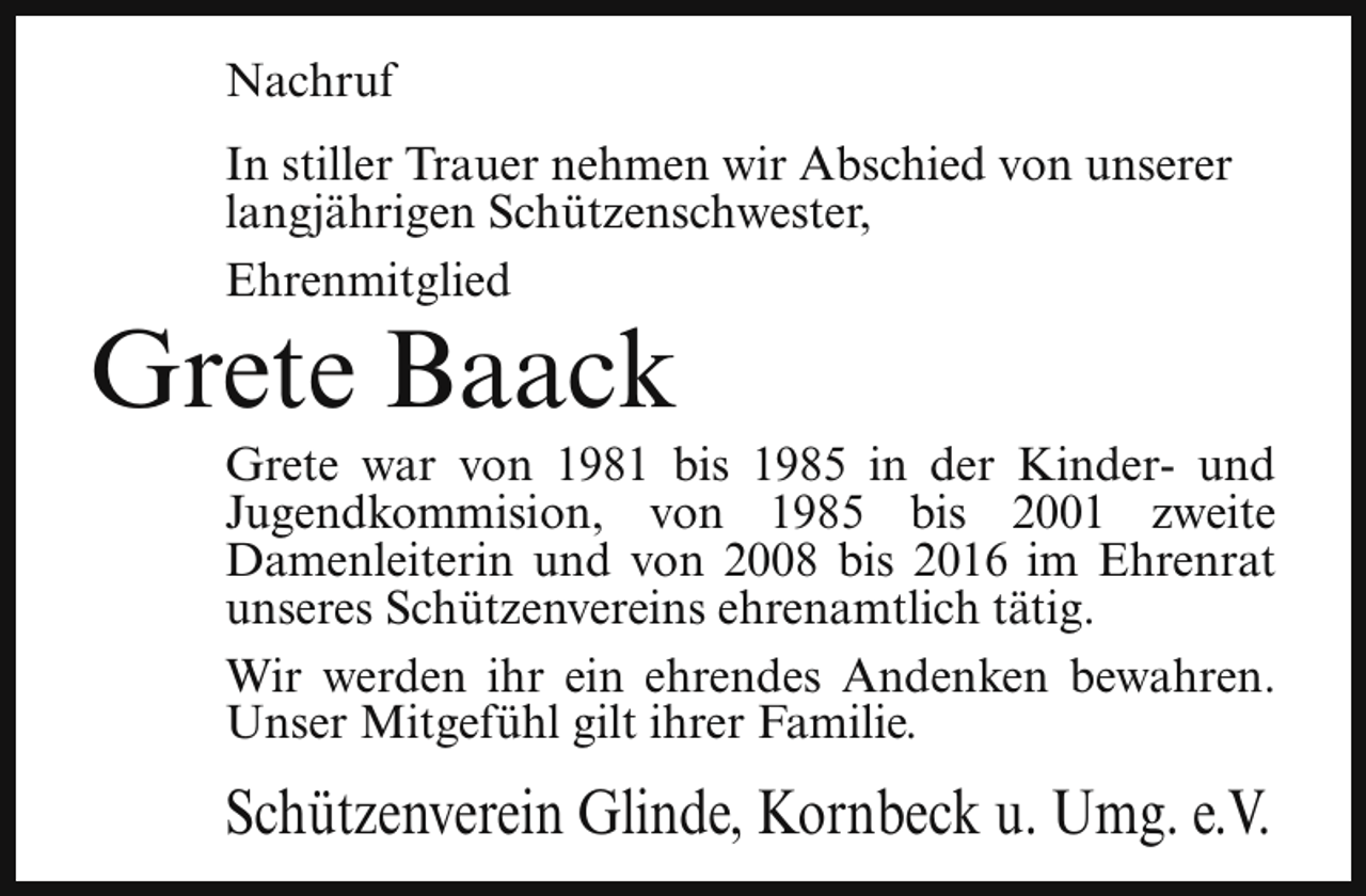 <p>Nachruf<br />In stiller Trauer nehmen wir Abschied von unserer<br />langjährigen Schützenschwester,<br />Ehrenmitglied</p><p>Grete Baack</p><p>Grete war von 1981 bis 1985 in der Kinder- und<br />Jugendkommision, von 1985 bis 2001 zweite<br />Damenleiterin und von 2008 bis 2016 im Ehrenrat<br />unseres Schützenvereins ehrenamtlich tätig.<br />Wir werden ihr ein ehrendes Andenken bewahren.<br />Unser Mitgefühl gilt ihrer Familie.</p><p>Schützenverein Glinde, Kornbeck u. Umg. e.V.</p>