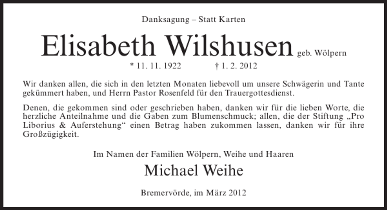 <p>Danksagung – Statt Karten</p><p>Elisabeth Wilshusen<br />* 11. 11. 1922</p><p>geb. Wölpern</p><p>† 1. 2. 2012</p><p>Wir danken allen, die sich in den letzten Monaten liebevoll um unsere Schwägerin und Tante<br />gekümmert haben, und Herrn Pastor Rosenfeld für den Trauergottesdienst.<br />Denen, die gekommen sind oder geschrieben haben, danken wir für die lieben Worte, die<br />herzliche Anteilnahme und die Gaben zum Blumenschmuck; allen, die der Stiftung „Pro<br />Liborius &amp; Auferstehung“ einen Betrag haben zukommen lassen, danken wir für ihre<br />Großzügigkeit.<br />Im Namen der Familien Wölpern, Weihe und Haaren</p><p>Michael Weihe<br />Bremervörde, im März 2012</p>
