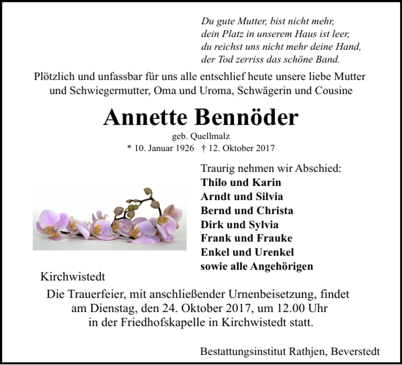 <p>Du gute Mutter, bist nicht mehr,<br />dein Platz in unserem Haus ist leer,<br />du reichst uns nicht mehr deine Hand,<br />der Tod zerriss das schöne Band.</p><p>Plötzlich und unfassbar für uns alle entschlief heute unsere liebe Mutter<br />und Schwiegermutter, Oma und Uroma, Schwägerin und Cousine</p><p>Annette Bennöder<br />geb. Quellmalz<br />* 10. Januar 1926 † 12. Oktober 2017</p><p>Traurig nehmen wir Abschied:<br />Thilo und Karin<br />Arndt und Silvia<br />Bernd und Christa<br />Dirk und Sylvia<br />Frank und Frauke<br />Enkel und Urenkel<br />sowie alle Angehörigen</p><p>Kirchwistedt<br />Die Trauerfeier, mit anschließender Urnenbeisetzung, findet<br />am Dienstag, den 24. Oktober 2017, um 12.00 Uhr<br />in der Friedhofskapelle in Kirchwistedt statt.<br />Bestattungsinstitut Rathjen, Beverstedt</p>