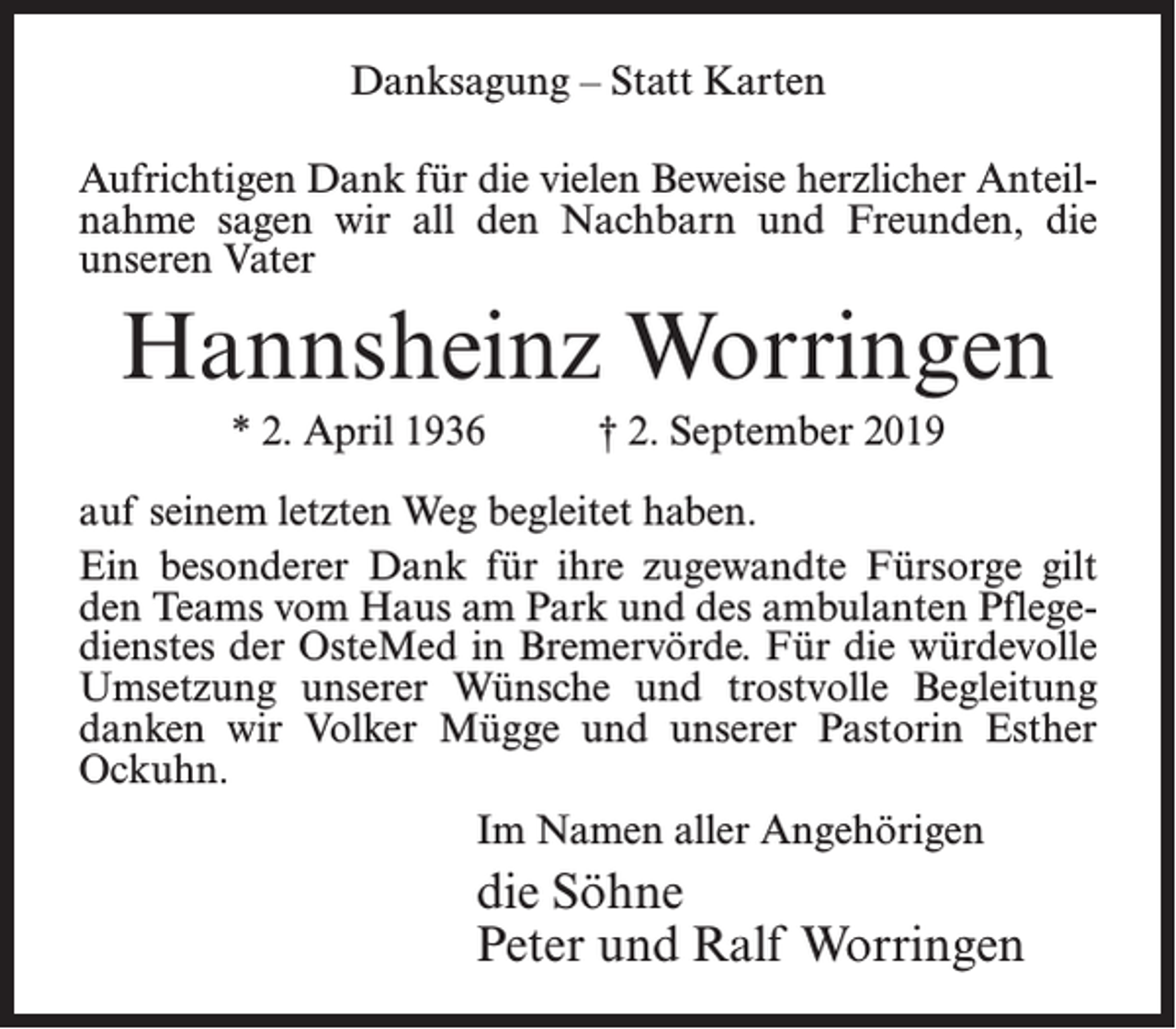 <p>Danksagung – Statt Karten<br />Aufrichtigen Dank für die vielen Beweise herzlicher Anteilnahme sagen wir all den Nachbarn und Freunden, die<br />unseren Vater</p><p>Hannsheinz Worringen<br />* 2. April 1936 † 2. September 2019<br />auf seinem letzten Weg begleitet haben.<br />Ein besonderer Dank für ihre zugewandte Fürsorge gilt<br />den Teams vom Haus am Park und des ambulanten Pflegedienstes der OsteMed in Bremervörde. Für die würdevolle­­<br />Umsetzung unserer Wünsche und trostvolle Begleitung<br />danken wir Volker Mügge und unserer Pastorin Esther<br />Ockuhn.<br />Im Namen aller Angehörigen</p><p>die Söhne<br />Peter und Ralf Worringen</p>