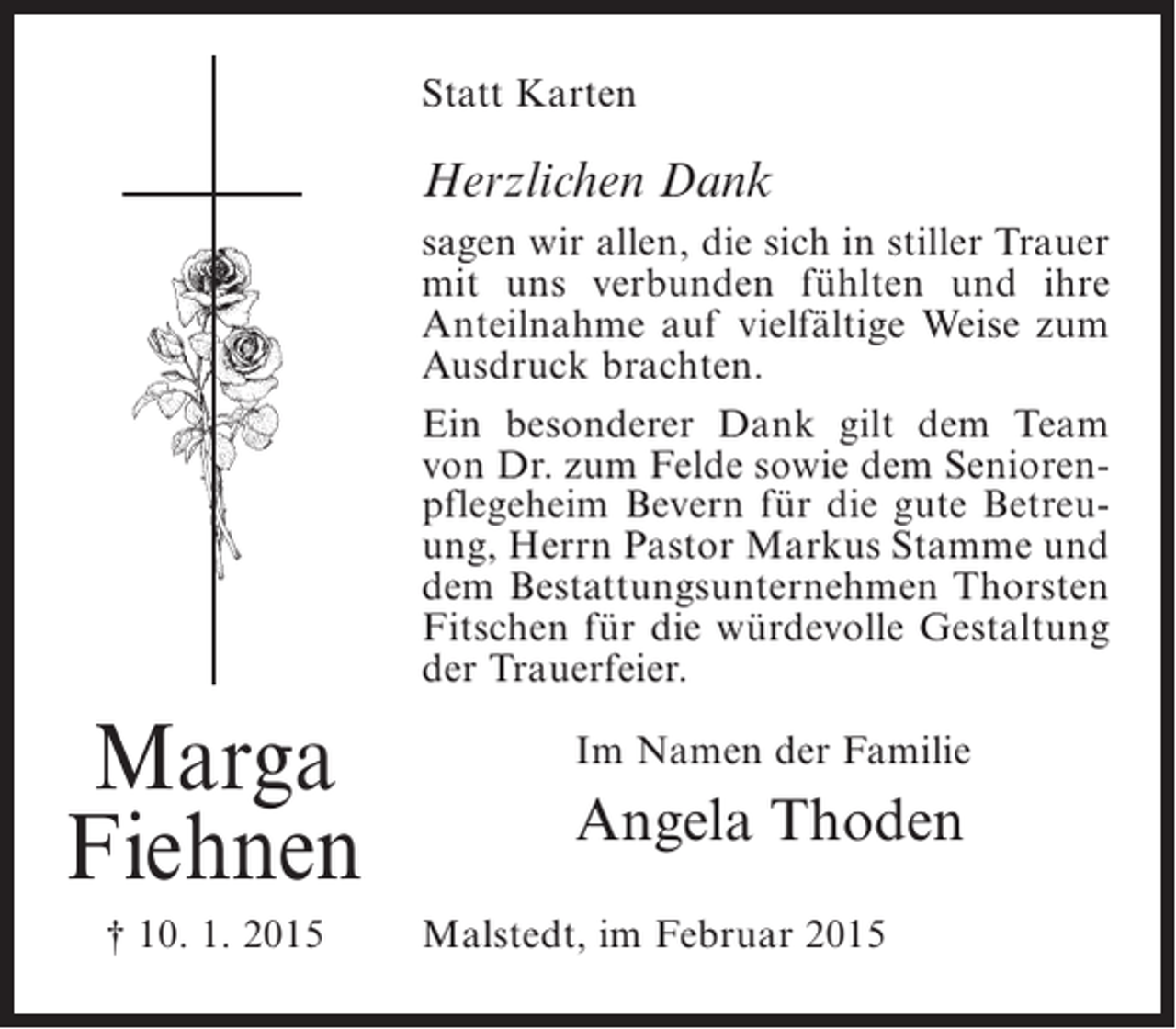 <p>Statt Karten</p><p>Herzlichen Dank<br />sagen wir allen, die sich in stiller Trauer<br />mit uns verbunden fühlten und ihre<br />Anteilnahme auf vielfältige Weise zum<br />Ausdruck brachten.<br />Ein besonderer Dank gilt dem Team<br />von Dr. zum Felde sowie dem Seniorenpflegeheim Bevern für die gute Betreuung, Herrn Pastor Markus Stamme und<br />dem Bestattungsunternehmen Thorsten<br />Fitschen für die würdevolle Gestaltung<br />der Trauerfeier.</p><p>Marga<br />Fiehnen<br />† 10. 1. 2015</p><p>Im Namen der Familie</p><p>Angela Thoden<br />Malstedt, im Februar 2015</p>