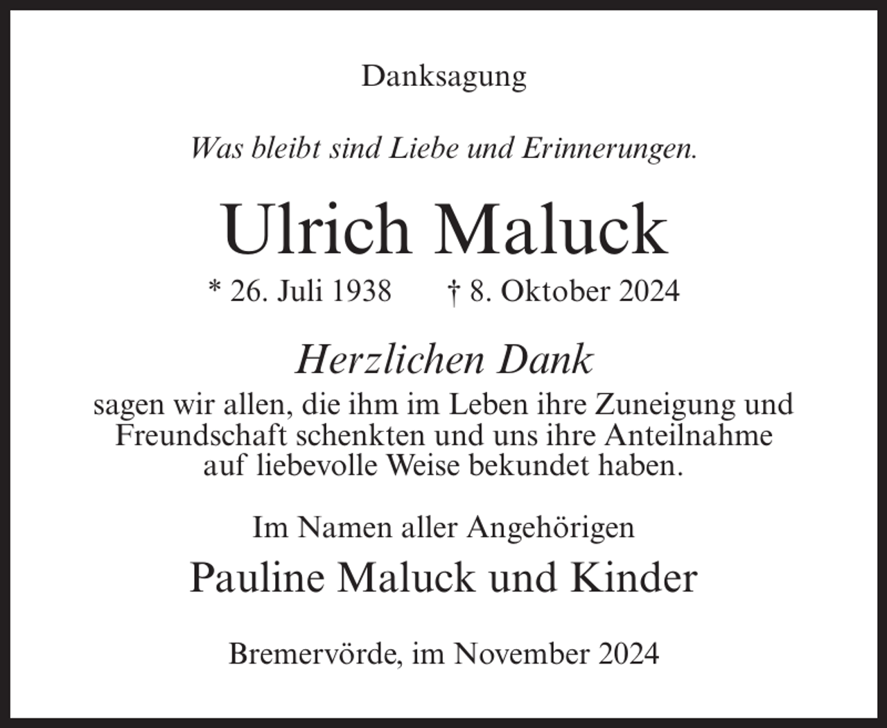 <p>Danksagung<br />Was bleibt sind Liebe und Erinnerungen.</p><p>Ulrich Maluck<br />* 26. Juli 1938</p><p>† 8. Oktober 2024</p><p>Herzlichen Dank<br />sagen wir allen, die ihm im Leben ihre Zuneigung und<br />Freundschaft schenkten und uns ihre Anteilnahme<br />auf liebevolle Weise bekundet haben.<br />Im Namen aller Angehörigen</p><p>Pauline Maluck und Kinder<br />Bremervörde, im November 2024</p>