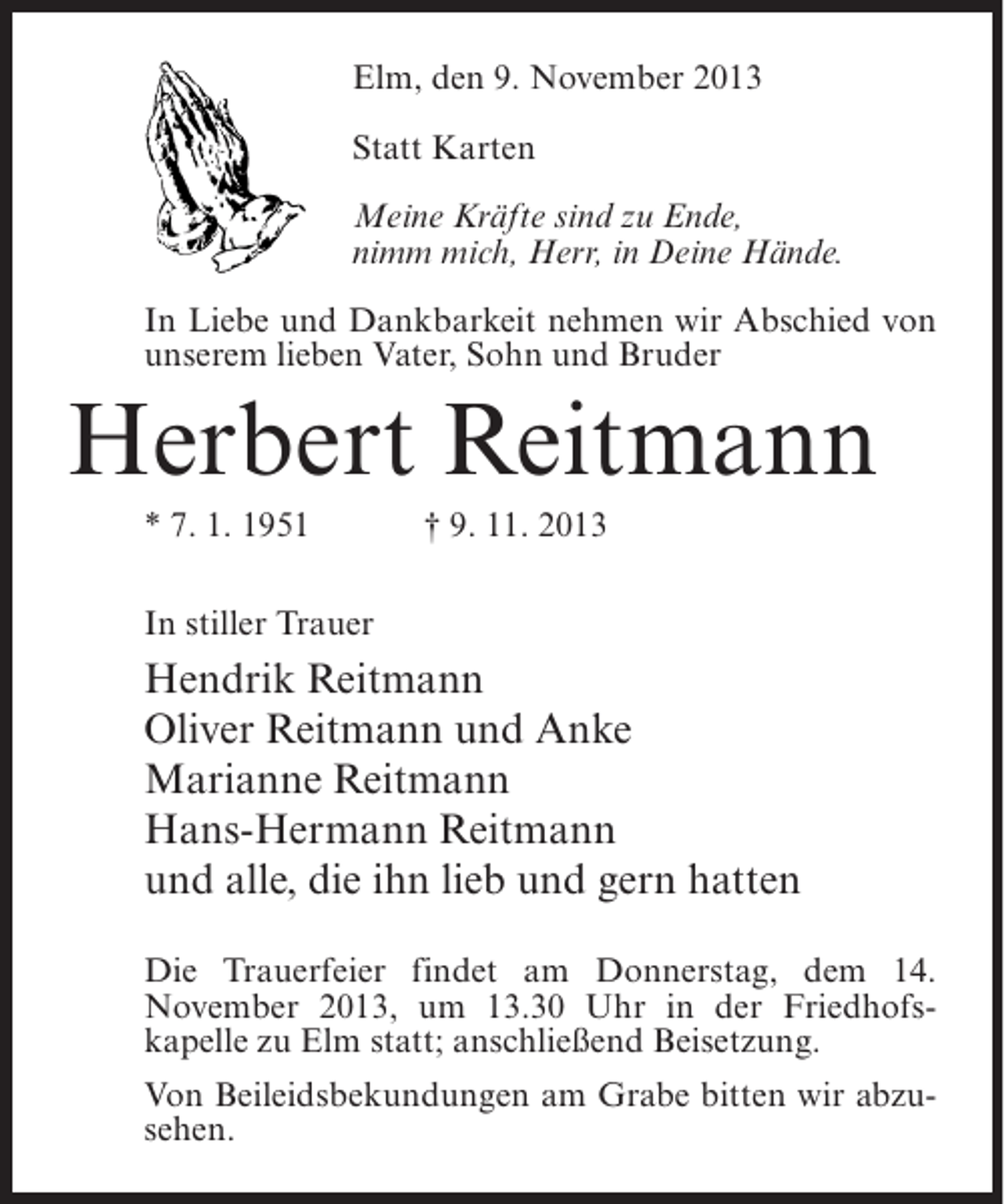 <p>Elm, den 9. November 2013<br />Statt Karten<br />Meine Kräfte sind zu Ende,<br />nimm mich, Herr, in Deine Hände.<br />In Liebe und Dankbarkeit nehmen wir Abschied von<br />unserem lieben Vater, Sohn und Bruder</p><p>Herbert Reitmann<br />* 7. 1. 1951</p><p>† 9. 11. 2013</p><p>In stiller Trauer</p><p>Hendrik Reitmann<br />Oliver Reitmann und Anke<br />Marianne Reitmann<br />Hans-Hermann Reitmann<br />und alle, die ihn lieb und gern hatten<br />Die Trauerfeier findet am Donnerstag, dem 14.<br />November 2013, um 13.30 Uhr in der Friedhofs­<br />kapelle zu Elm statt; anschließend Beisetzung.<br />Von Beileidsbekundungen am Grabe bitten wir abzusehen.</p>