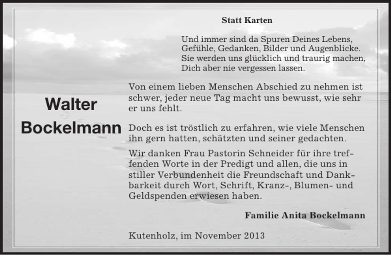 <p>Statt Karten<br />Und immer sind da Spuren Deines Lebens,<br />Gefühle, Gedanken, Bilder und Augenblicke.<br />Sie werden uns glücklich und traurig machen,<br />Dich aber nie vergessen lassen.</p><p>Walter<br />Bockelmann</p><p>Von einem lieben Menschen Abschied zu nehmen ist<br />schwer, jeder neue Tag macht uns bewusst, wie sehr<br />er uns fehlt.<br />Doch es ist tröstlich zu erfahren, wie viele Menschen<br />ihn gern hatten, schätzten und seiner gedachten.<br />Wir danken Frau Pastorin Schneider für ihre treffenden Worte in der Predigt und allen, die uns in<br />stiller Verbundenheit die Freundschaft und Dankbarkeit durch Wort, Schrift, Kranz-, Blumen- und<br />Geldspenden erwiesen haben.<br />Familie Anita Bockelmann<br />Kutenholz, im November 2013</p>