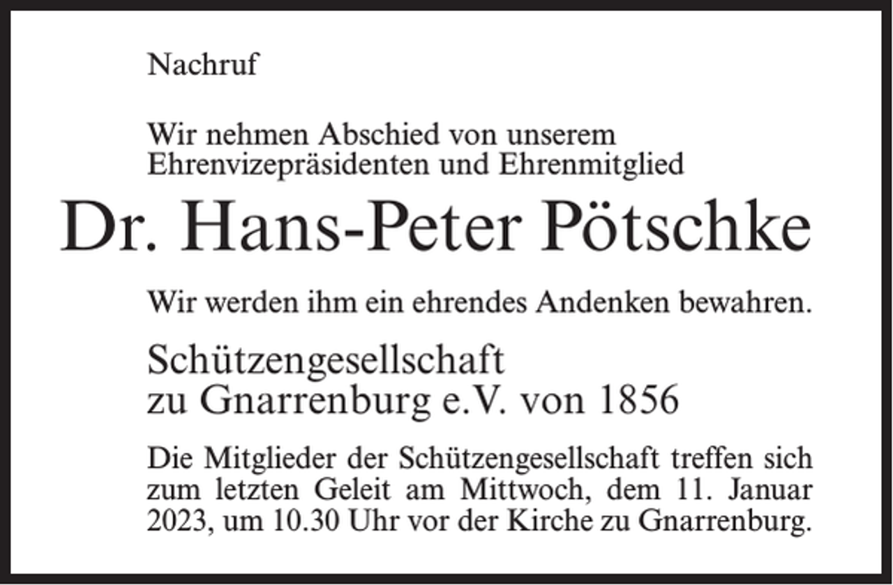 <p>Nachruf<br />Wir nehmen Abschied von unserem<br />Ehrenvize­präsidenten und Ehrenmitglied</p><p>Dr. Hans-Peter Pötschke<br />Wir werden ihm ein ehrendes Andenken bewahren.</p><p>Schützengesellschaft<br />zu Gnarrenburg e.V. von 1856<br />Die Mitglieder der Schützengesellschaft treffen sich<br />zum letzten Geleit am Mittwoch, dem 11. Januar<br />2023, um 10.30 Uhr vor der Kirche zu Gnarrenburg.</p>