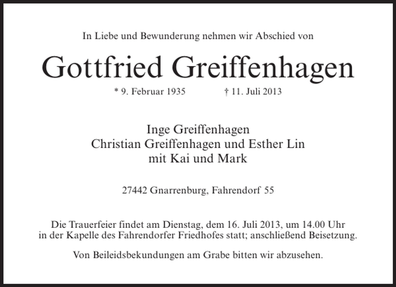 <p>In Liebe und Bewunderung nehmen wir Abschied von</p><p>Gottfried Greiffenhagen<br />* 9. Februar 1935 † 11. Juli 2013</p><p>Inge Greiffenhagen<br />Christian Greiffenhagen und Esther Lin<br />mit Kai und Mark<br />27442 Gnarrenburg, Fahrendorf 55<br />Die Trauerfeier findet am Dienstag, dem 16. Juli 2013, um 14.00 Uhr<br />in der Kapelle des Fahrendorfer Friedhofes statt; anschließend Beisetzung.<br />Von Beileidsbekundungen am Grabe bitten wir abzusehen.</p>