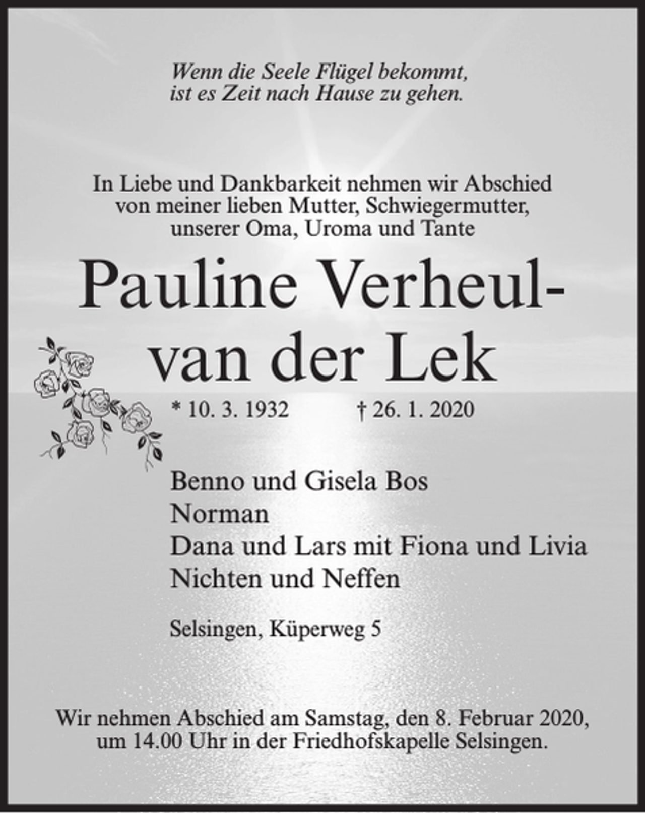 <p>Wenn die Seele Flügel bekommt,<br />ist es Zeit nach Hause zu gehen.</p><p>In Liebe und Dankbarkeit nehmen wir Abschied<br />von meiner lieben Mutter, Schwiegermutter,<br />unserer Oma, Uroma und Tante</p><p>Pauline Verheulvan der Lek<br />* 10. 3. 1932</p><p>† 26. 1. 2020</p><p>Benno und Gisela Bos<br />Norman<br />Dana und Lars mit Fiona und Livia<br />Nichten und Neffen<br />Selsingen, Küperweg 5</p><p>Wir nehmen Abschied am Samstag, den 8. Februar 2020,<br />um 14.00 Uhr in der Friedhofskapelle Selsingen.</p>
